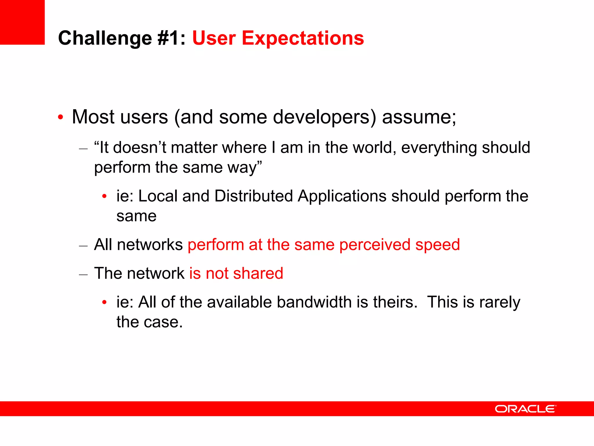 Challenge #1: User Expectations


• Most users (and some developers) assume;
  – “It doesn’t matter where I am in the world, everything should
    perform the same way”
     • ie: Local and Distributed Applications should perform the
       same
  – All networks perform at the same perceived speed
  – The network is not shared
     • ie: All of the available bandwidth is theirs. This is rarely
       the case.
 