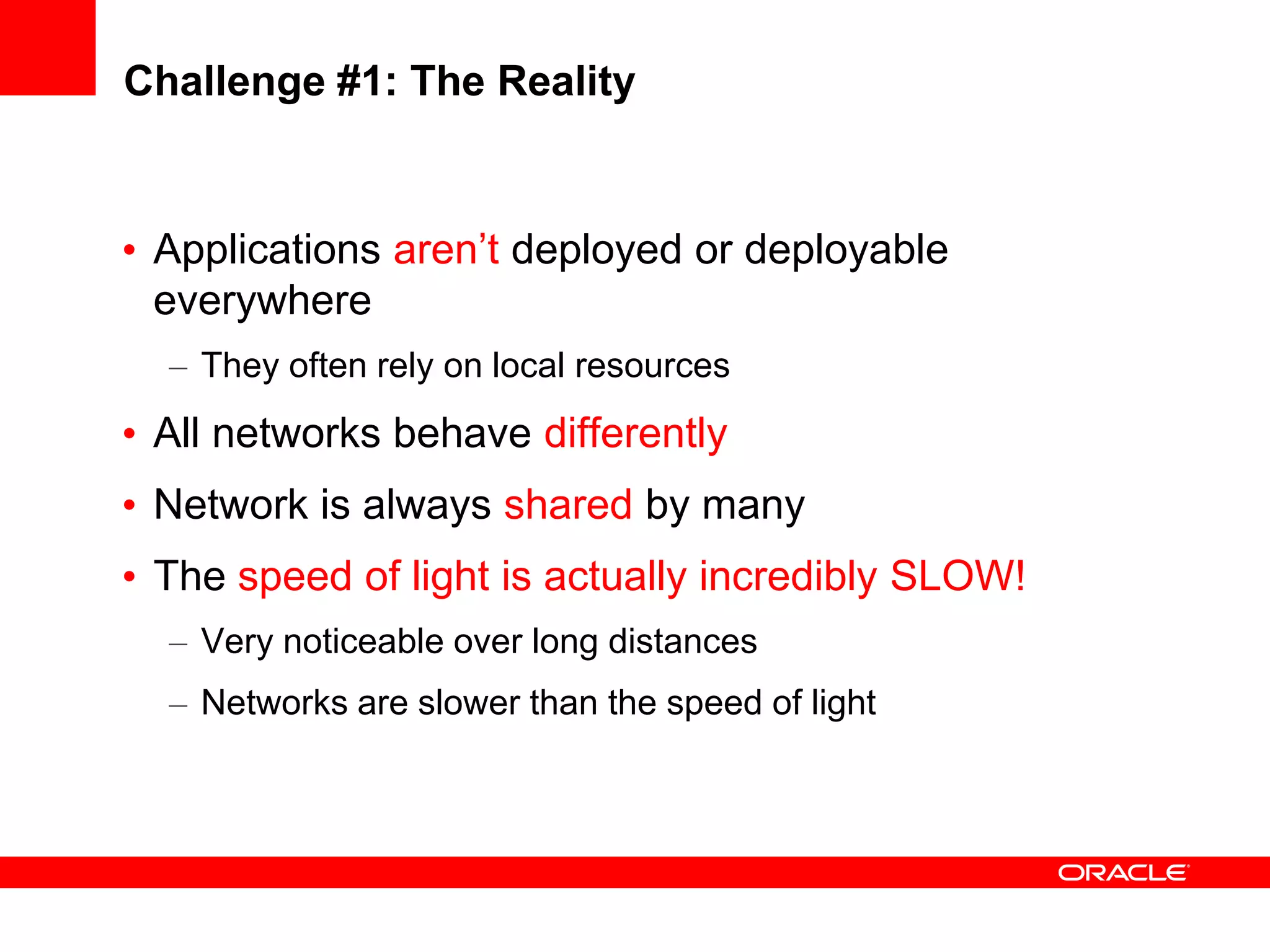 Challenge #1: The Reality


• Applications aren’t deployed or deployable
  everywhere
  – They often rely on local resources
• All networks behave differently
• Network is always shared by many
• The speed of light is actually incredibly SLOW!
  – Very noticeable over long distances
  – Networks are slower than the speed of light
 