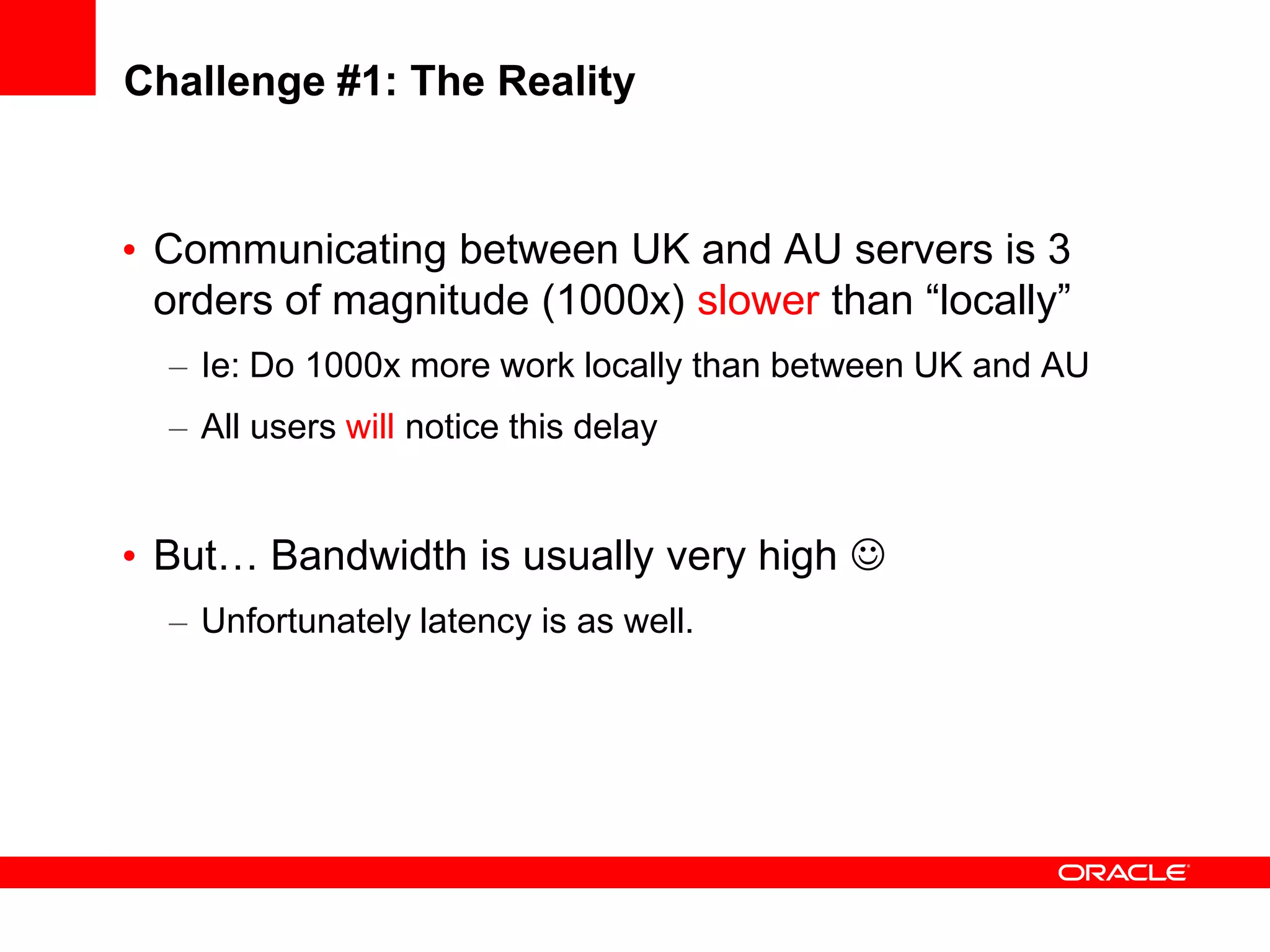 Challenge #1: The Reality


• Communicating between UK and AU servers is 3
  orders of magnitude (1000x) slower than “locally”
  – Ie: Do 1000x more work locally than between UK and AU
  – All users will notice this delay


• But… Bandwidth is usually very high 
  – Unfortunately latency is as well.
 