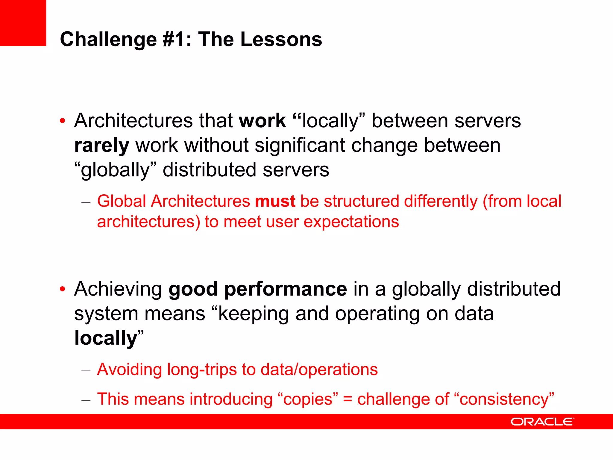 Challenge #1: The Lessons


• Architectures that work “locally” between servers
  rarely work without significant change between
  “globally” distributed servers
  – Global Architectures must be structured differently (from local
    architectures) to meet user expectations



• Achieving good performance in a globally distributed
  system means “keeping and operating on data
  locally”
  – Avoiding long-trips to data/operations
  – This means introducing “copies” = challenge of “consistency”
 