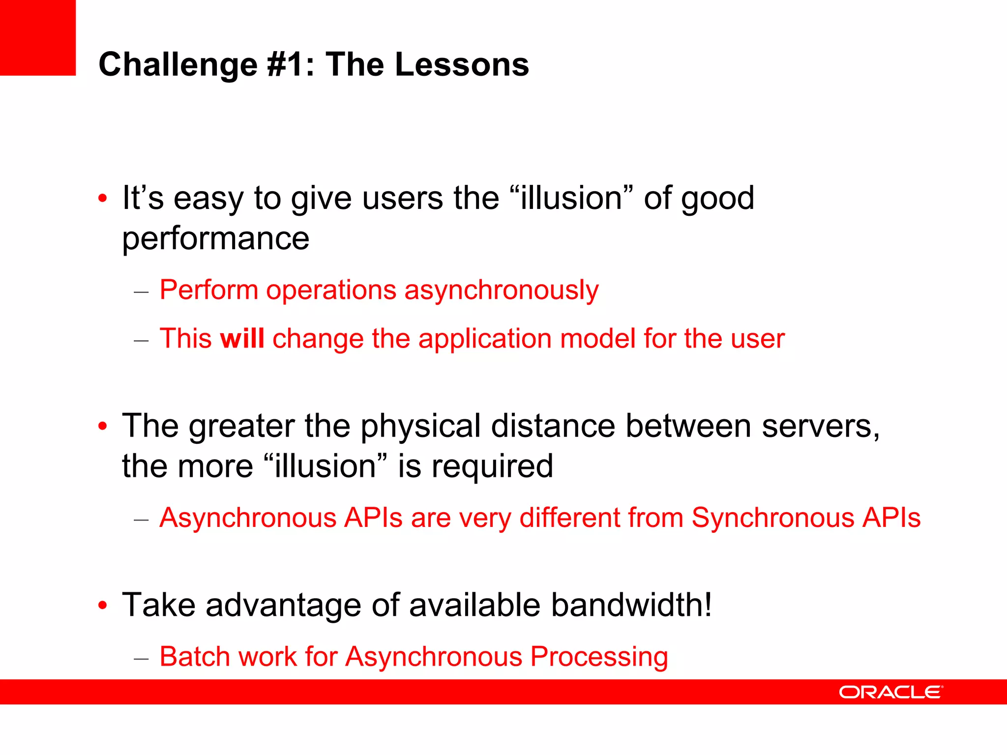 Challenge #1: The Lessons


• It’s easy to give users the “illusion” of good
  performance
  – Perform operations asynchronously
  – This will change the application model for the user


• The greater the physical distance between servers,
  the more “illusion” is required
  – Asynchronous APIs are very different from Synchronous APIs


• Take advantage of available bandwidth!
  – Batch work for Asynchronous Processing
 