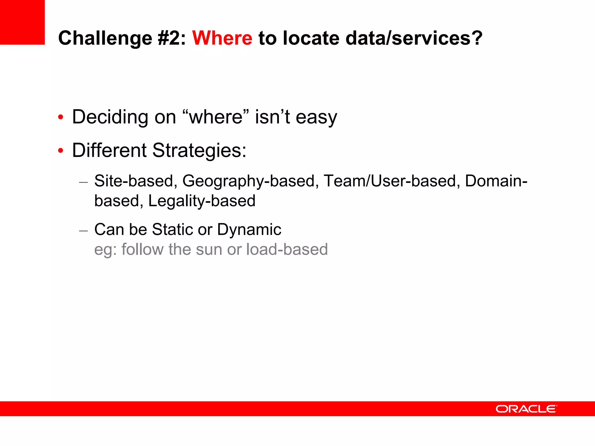 Challenge #2: Where to locate data/services?


• Deciding on “where” isn’t easy
• Different Strategies:
  – Site-based, Geography-based, Team/User-based, Domain-
    based, Legality-based
  – Can be Static or Dynamic
    eg: follow the sun or load-based
 
