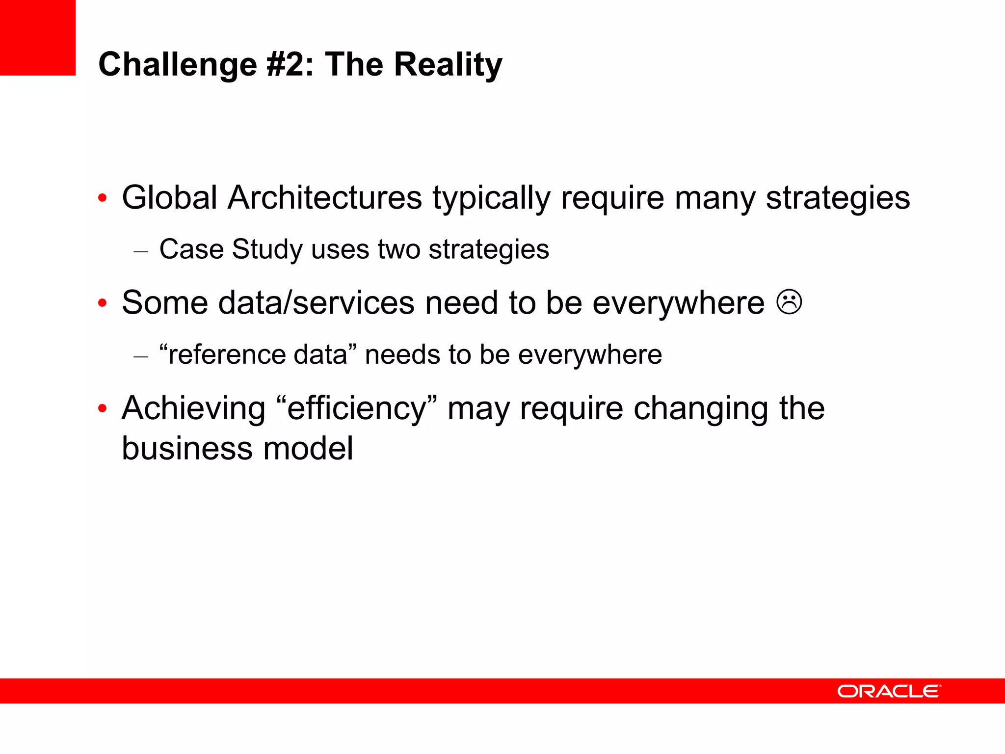 Challenge #2: The Reality


• Global Architectures typically require many strategies
  – Case Study uses two strategies
• Some data/services need to be everywhere 
  – “reference data” needs to be everywhere
• Achieving “efficiency” may require changing the
  business model
 