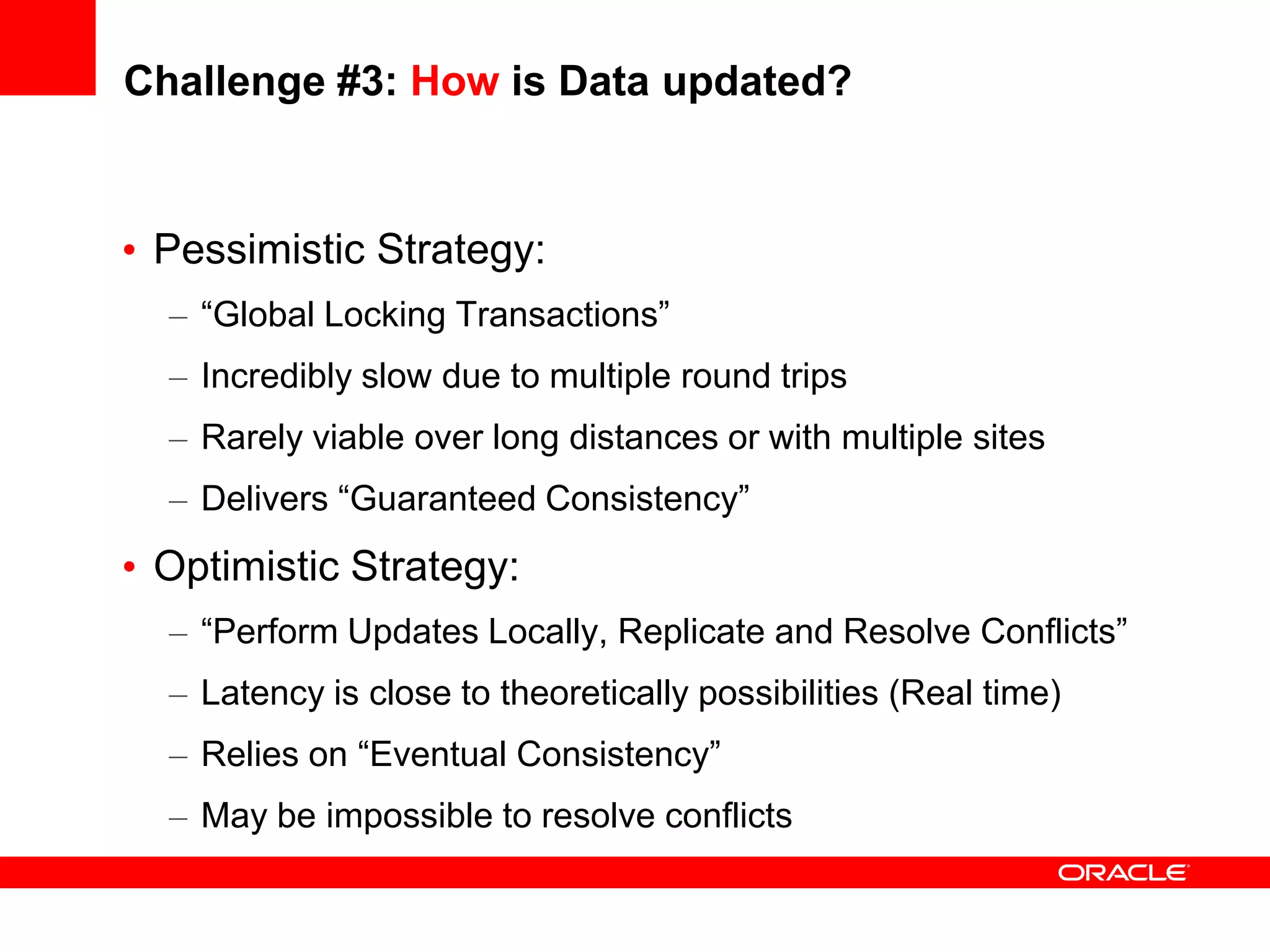 Challenge #3: How is Data updated?


• Pessimistic Strategy:
  – “Global Locking Transactions”
  – Incredibly slow due to multiple round trips
  – Rarely viable over long distances or with multiple sites
  – Delivers “Guaranteed Consistency”
• Optimistic Strategy:
  – “Perform Updates Locally, Replicate and Resolve Conflicts”
  – Latency is close to theoretically possibilities (Real time)
  – Relies on “Eventual Consistency”
  – May be impossible to resolve conflicts
 