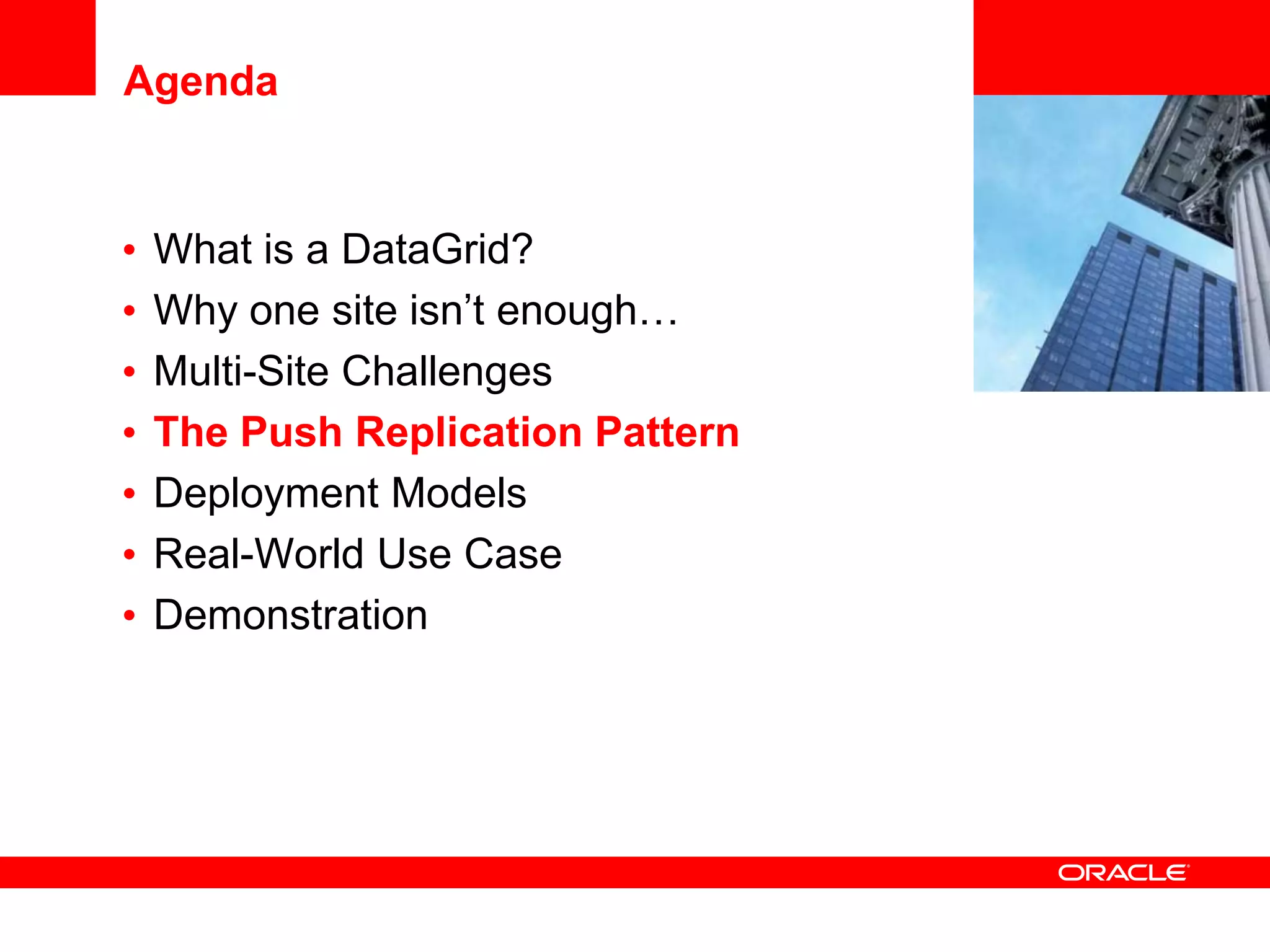 Agenda


•   What is a DataGrid?            <Insert Picture Here>

•   Why one site isn’t enough…
•   Multi-Site Challenges
•   The Push Replication Pattern
•   Deployment Models
•   Real-World Use Case
•   Demonstration
 