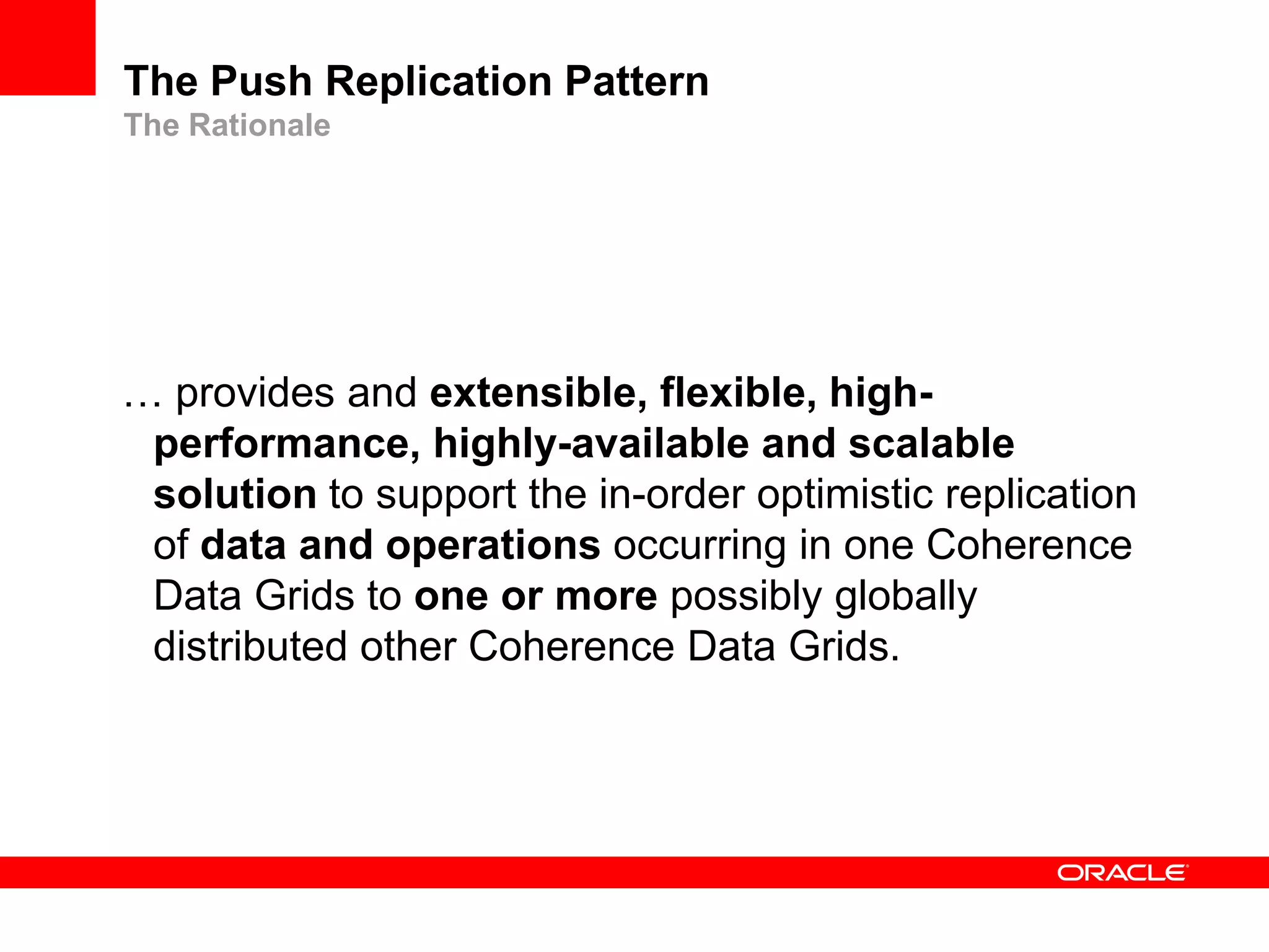 The Push Replication Pattern
The Rationale




… provides and extensible, flexible, high-
 performance, highly-available and scalable
 solution to support the in-order optimistic replication
 of data and operations occurring in one Coherence
 Data Grids to one or more possibly globally
 distributed other Coherence Data Grids.
 