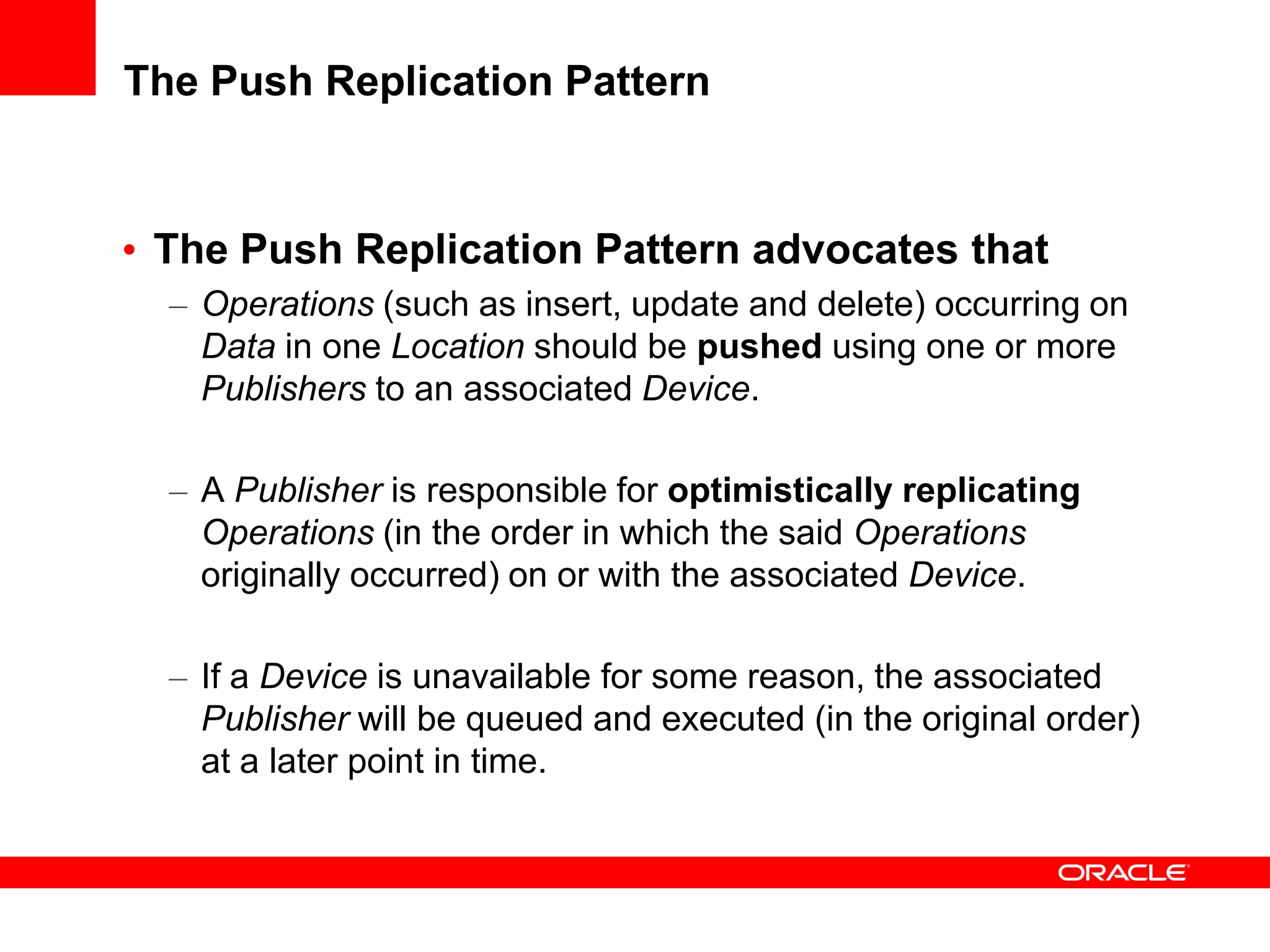 The Push Replication Pattern


• The Push Replication Pattern advocates that
  – Operations (such as insert, update and delete) occurring on
    Data in one Location should be pushed using one or more
    Publishers to an associated Device.

  – A Publisher is responsible for optimistically replicating
    Operations (in the order in which the said Operations
    originally occurred) on or with the associated Device.

  – If a Device is unavailable for some reason, the associated
    Publisher will be queued and executed (in the original order)
    at a later point in time.
 