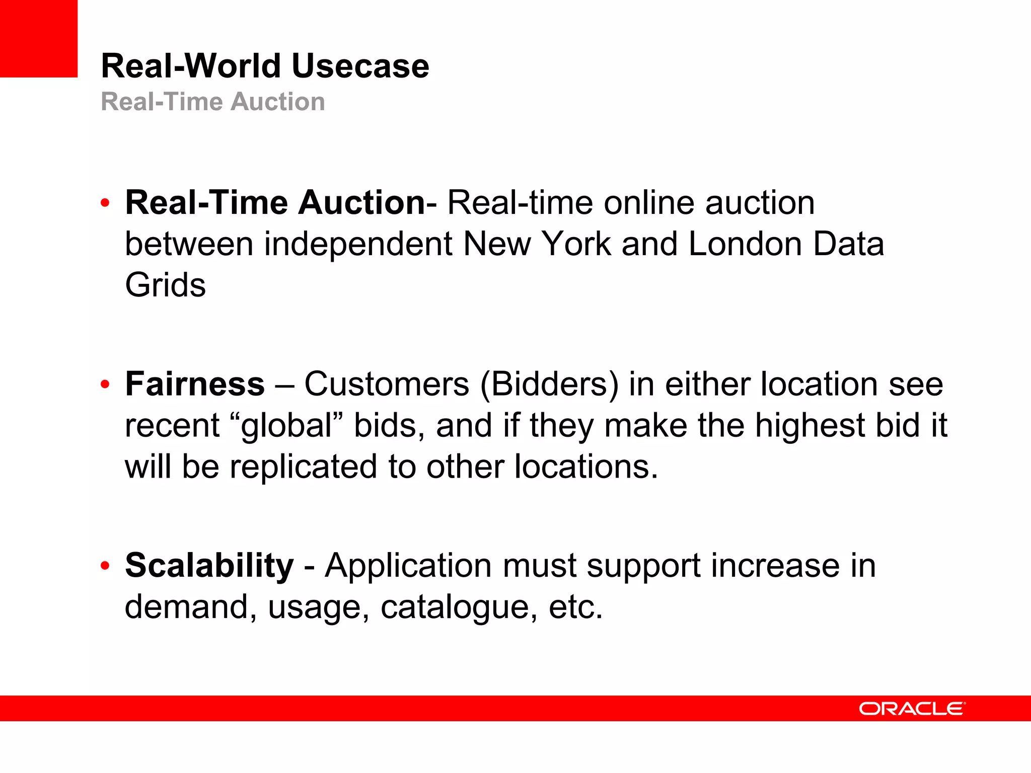 Real-World Usecase
Real-Time Auction



• Real-Time Auction- Real-time online auction
  between independent New York and London Data
  Grids

• Fairness – Customers (Bidders) in either location see
  recent “global” bids, and if they make the highest bid it
  will be replicated to other locations.

• Scalability - Application must support increase in
  demand, usage, catalogue, etc.
 