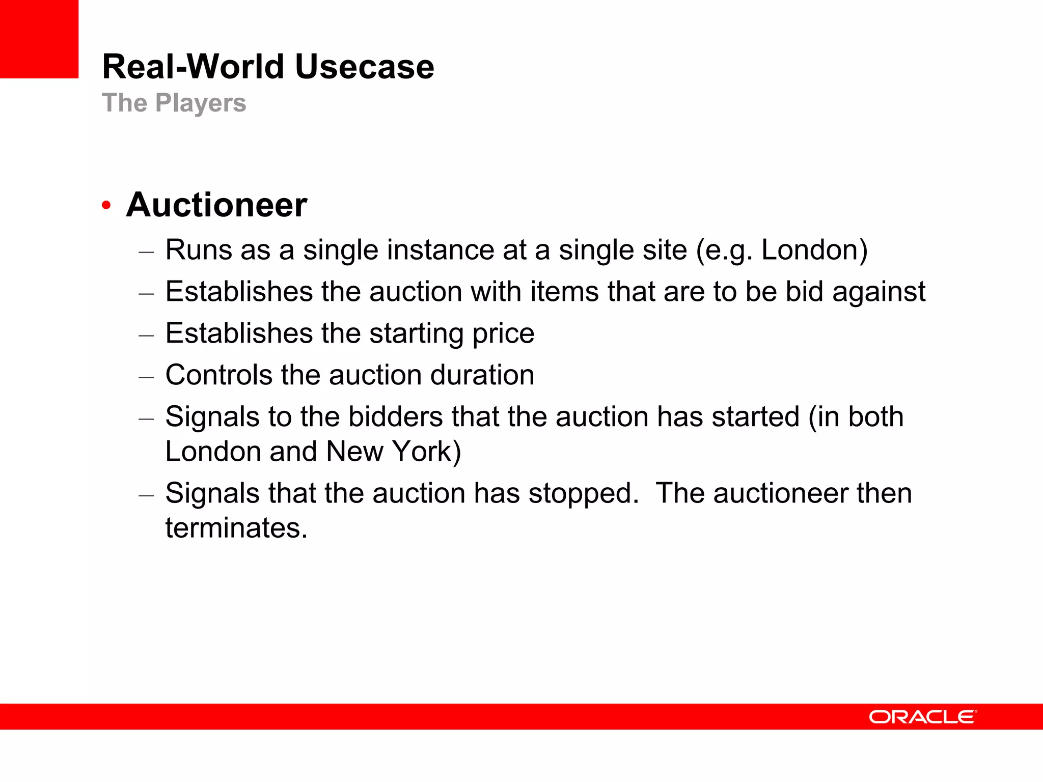 Real-World Usecase
The Players



• Auctioneer
  – Runs as a single instance at a single site (e.g. London)
  – Establishes the auction with items that are to be bid against
  – Establishes the starting price
  – Controls the auction duration
  – Signals to the bidders that the auction has started (in both
    London and New York)
  – Signals that the auction has stopped. The auctioneer then
    terminates.
 