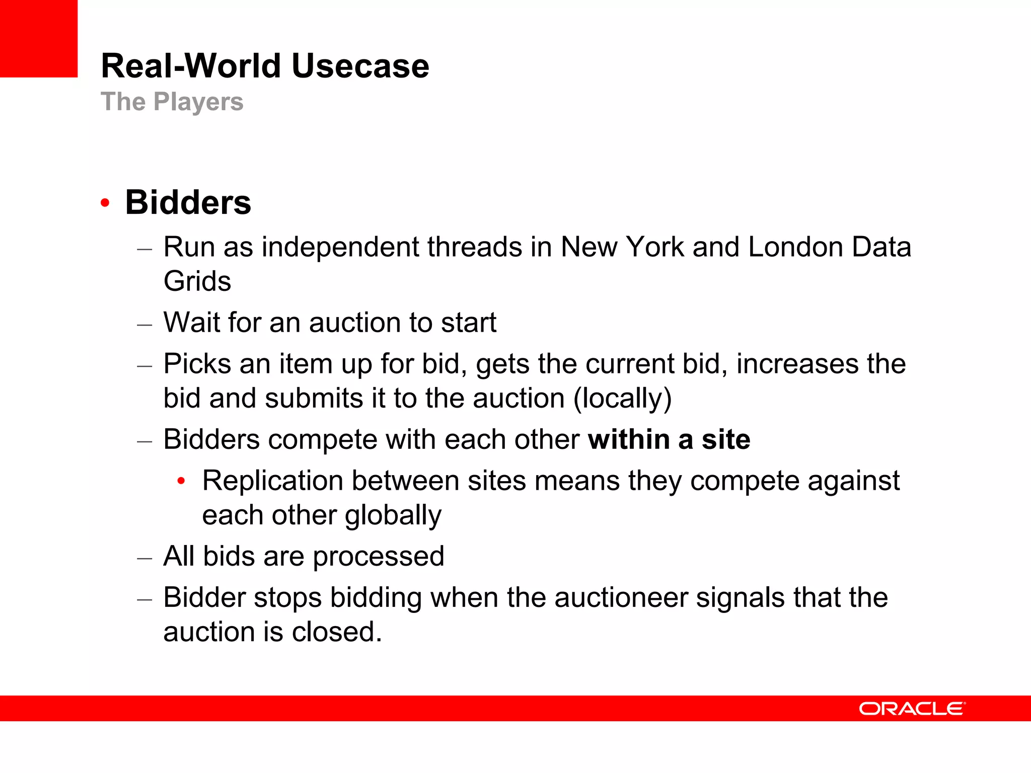 Real-World Usecase
The Players



• Bidders
  – Run as independent threads in New York and London Data
    Grids
  – Wait for an auction to start
  – Picks an item up for bid, gets the current bid, increases the
    bid and submits it to the auction (locally)
  – Bidders compete with each other within a site
     • Replication between sites means they compete against
        each other globally
  – All bids are processed
  – Bidder stops bidding when the auctioneer signals that the
    auction is closed.
 