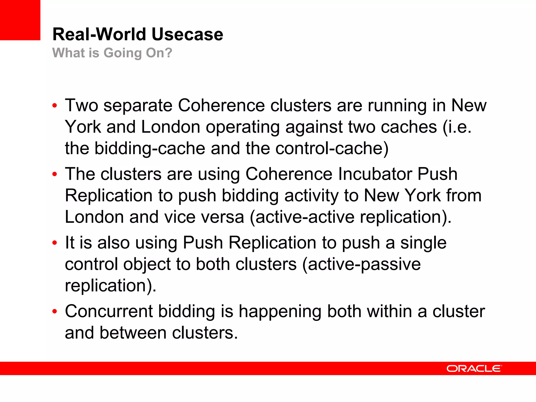 Real-World Usecase
What is Going On?



• Two separate Coherence clusters are running in New
  York and London operating against two caches (i.e.
  the bidding-cache and the control-cache)
• The clusters are using Coherence Incubator Push
  Replication to push bidding activity to New York from
  London and vice versa (active-active replication).
• It is also using Push Replication to push a single
  control object to both clusters (active-passive
  replication).
• Concurrent bidding is happening both within a cluster
  and between clusters.
 