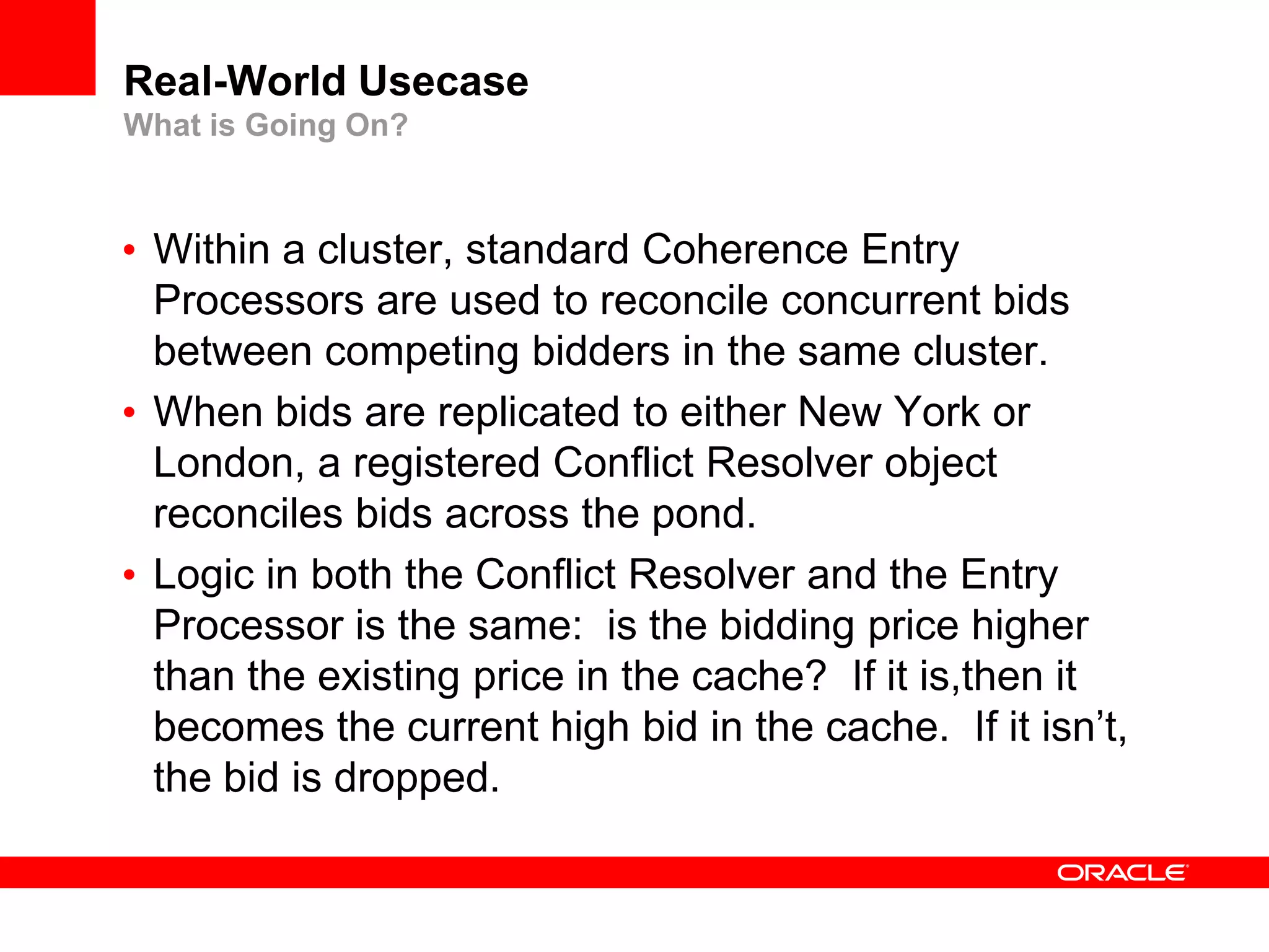 Real-World Usecase
What is Going On?



• Within a cluster, standard Coherence Entry
  Processors are used to reconcile concurrent bids
  between competing bidders in the same cluster.
• When bids are replicated to either New York or
  London, a registered Conflict Resolver object
  reconciles bids across the pond.
• Logic in both the Conflict Resolver and the Entry
  Processor is the same: is the bidding price higher
  than the existing price in the cache? If it is,then it
  becomes the current high bid in the cache. If it isn’t,
  the bid is dropped.
 
