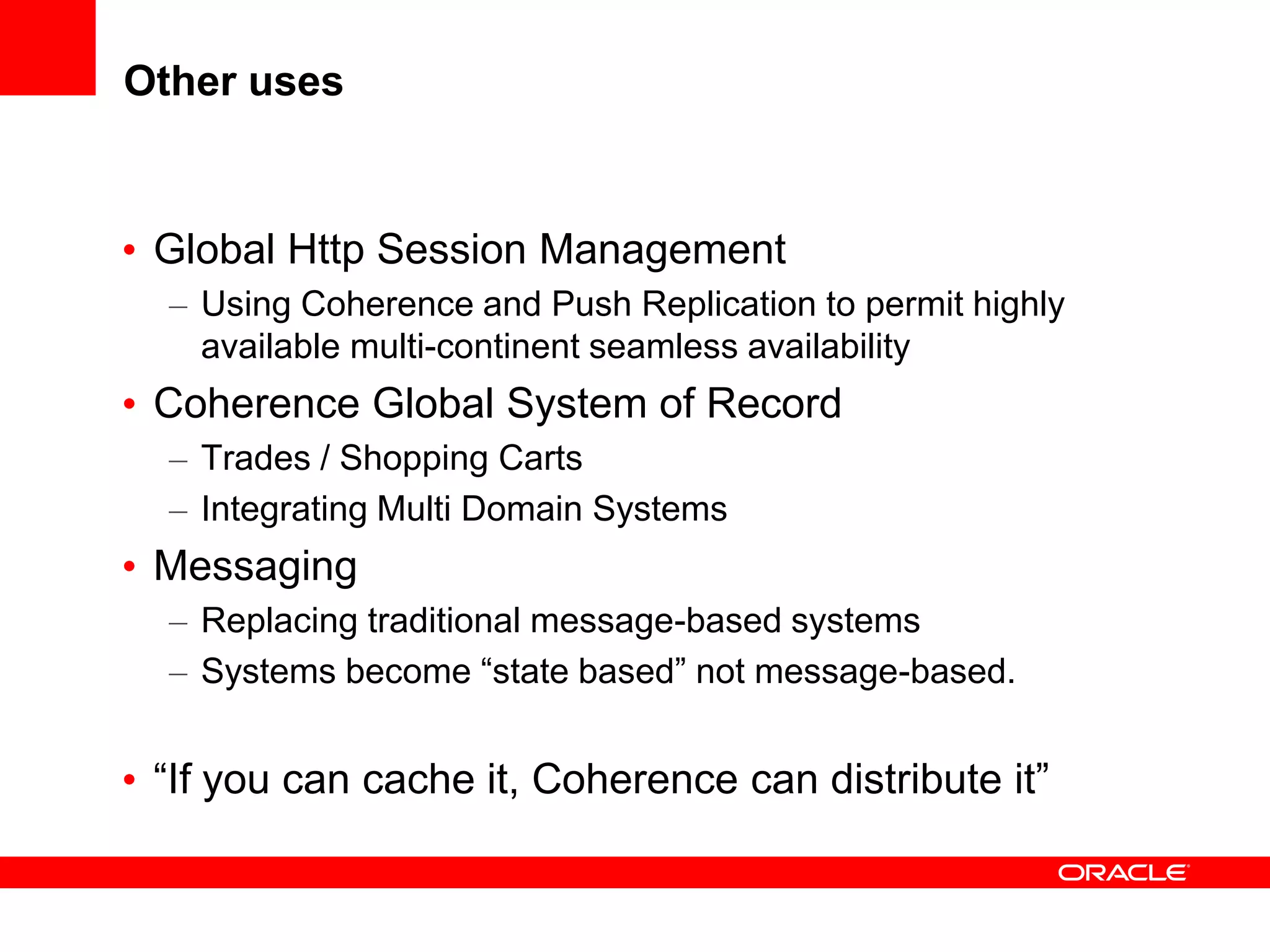 Other uses


• Global Http Session Management
  – Using Coherence and Push Replication to permit highly
    available multi-continent seamless availability
• Coherence Global System of Record
  – Trades / Shopping Carts
  – Integrating Multi Domain Systems
• Messaging
  – Replacing traditional message-based systems
  – Systems become “state based” not message-based.


• “If you can cache it, Coherence can distribute it”
 