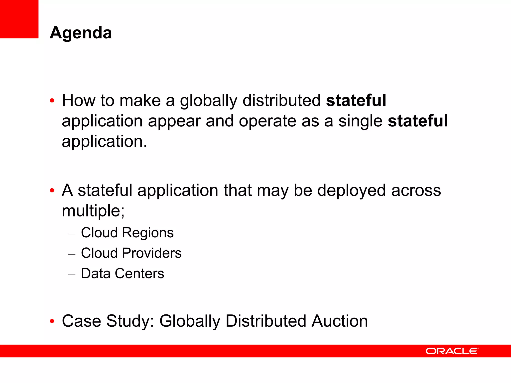 Agenda


• How to make a globally distributed stateful
  application appear and operate as a single stateful
  application.

• A stateful application that may be deployed across
  multiple;
  – Cloud Regions
  – Cloud Providers
  – Data Centers


• Case Study: Globally Distributed Auction
 