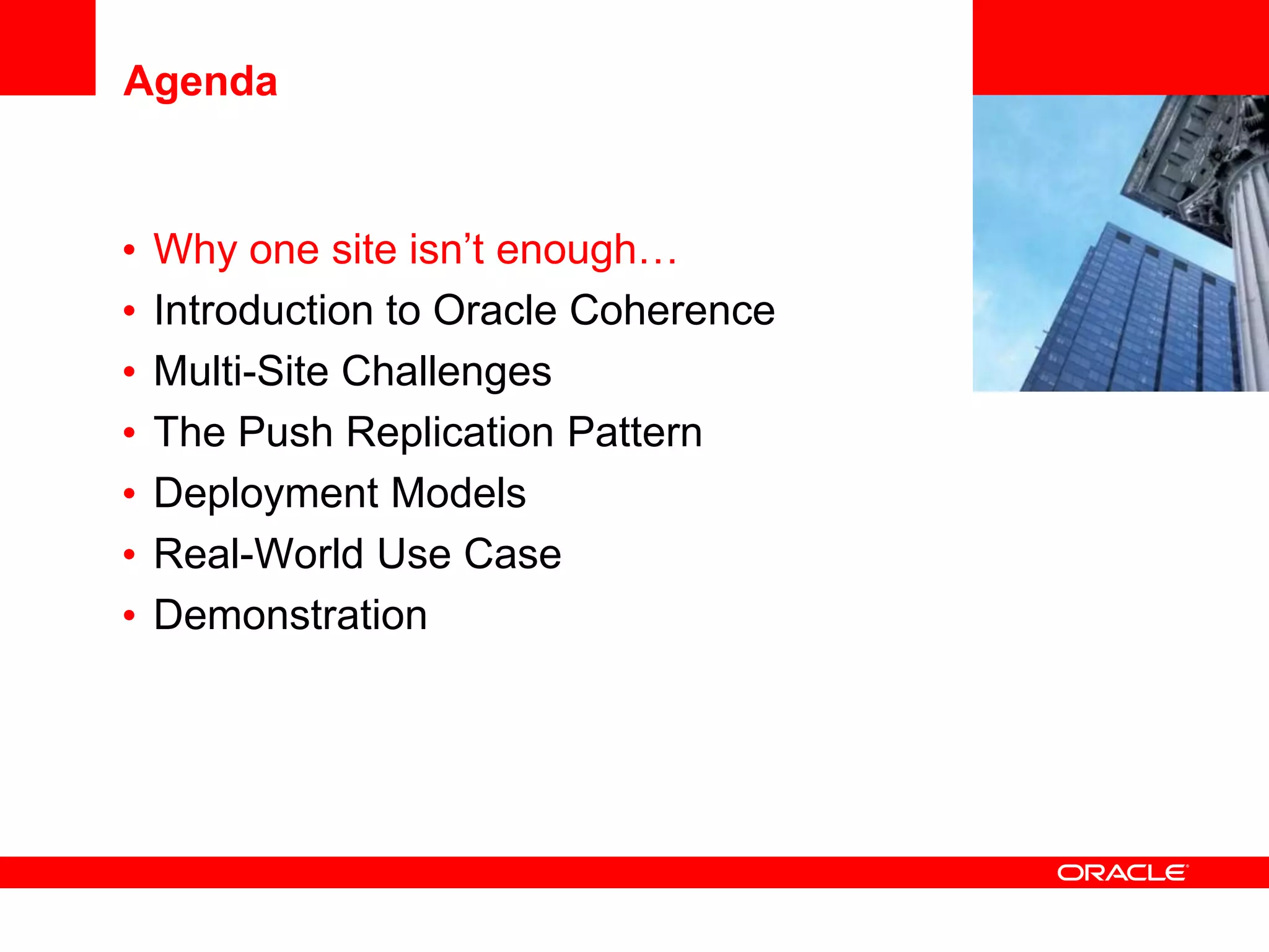 Agenda


•   Why one site isn’t enough…         <Insert Picture Here>

•   Introduction to Oracle Coherence
•   Multi-Site Challenges
•   The Push Replication Pattern
•   Deployment Models
•   Real-World Use Case
•   Demonstration
 