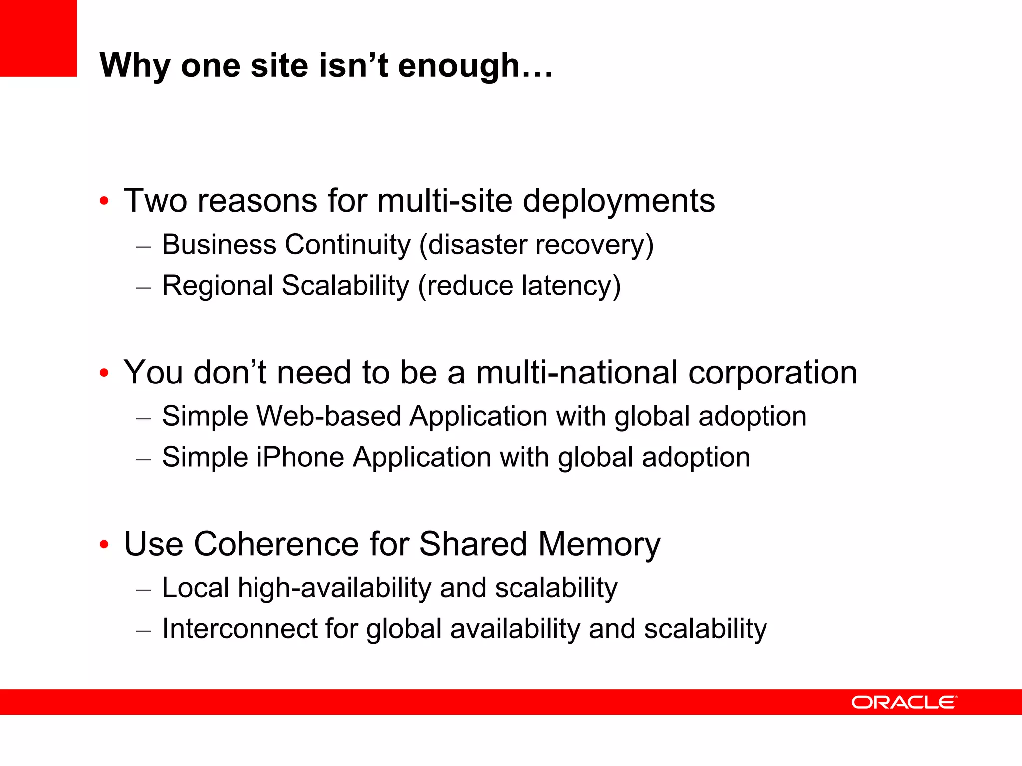 Why one site isn’t enough…


• Two reasons for multi-site deployments
  – Business Continuity (disaster recovery)
  – Regional Scalability (reduce latency)


• You don’t need to be a multi-national corporation
  – Simple Web-based Application with global adoption
  – Simple iPhone Application with global adoption


• Use Coherence for Shared Memory
  – Local high-availability and scalability
  – Interconnect for global availability and scalability
 
