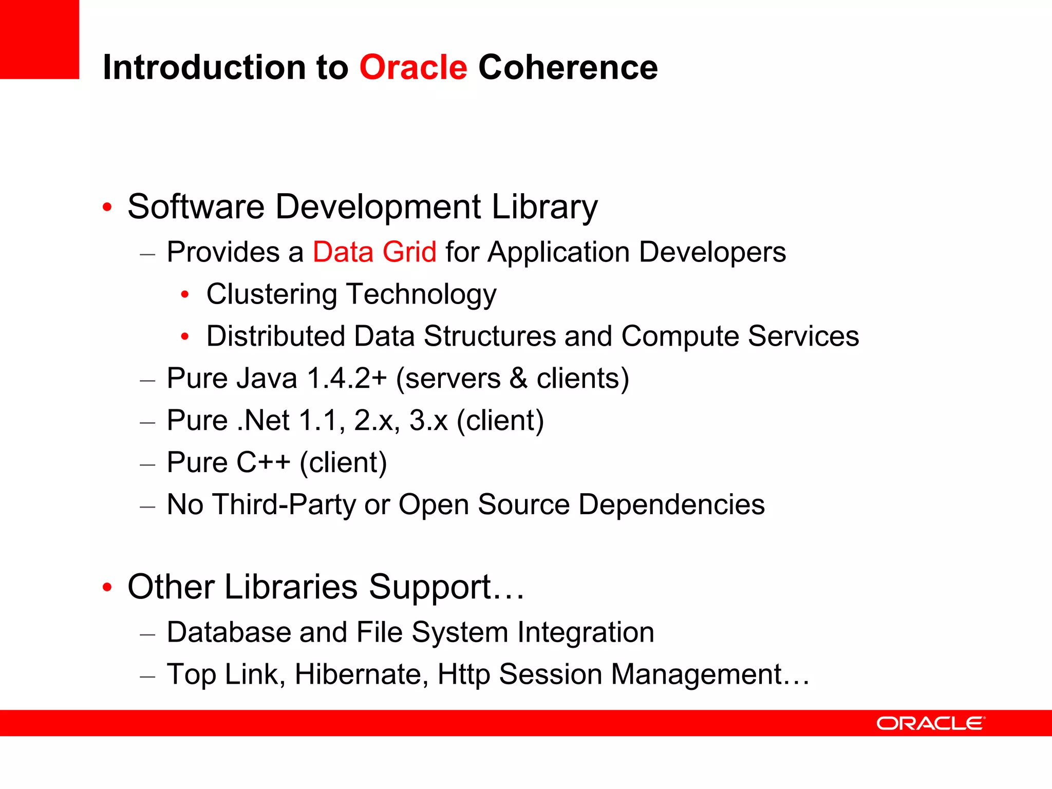 Introduction to Oracle Coherence


• Software Development Library
  – Provides a Data Grid for Application Developers
     • Clustering Technology
     • Distributed Data Structures and Compute Services
  – Pure Java 1.4.2+ (servers & clients)
  – Pure .Net 1.1, 2.x, 3.x (client)
  – Pure C++ (client)
  – No Third-Party or Open Source Dependencies

• Other Libraries Support…
  – Database and File System Integration
  – Top Link, Hibernate, Http Session Management…
 
