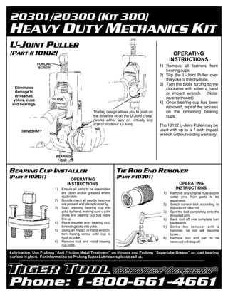 OPERATING
                                                                                                      INSTRUCTIONS
                 FORCING
                  SCREW
                                                                                               1) Remove all fastners from
                                                                                                  bearing cups.
                                                                                               2) Slip the U-Joint Puller over
                                                                                                  the yoke of the driveline.
                                                                                               3) Turn the tool's forcing screw
   Eliminates                                                                                     clockwise with either a hand
   damage to                                                                                      or impact wrench. (Note:
   driveshaft,
                           GLOVE                                                                  reverse thread)
  yokes, cups
                                           FORK




 and bearings.                                                                                 4) Once bearing cup has been
                                                                                                  removed, repeat the process
                                                      The leg design allows you to push on        on the remaining bearing
                                                      the driveline or on the U-Joint cross.      cups.
                                                      (works either way on virtually any
                                                      size or model of U-Joint)                The 10102 U-Joint Puller may be
      DRIVESHAFT                                                                               used with up to a 1-inch impact
                      YOKE                                                                     wrench without voiding warranty.




                            BEARING
                              CUP




                                      OPERATING
                                    INSTRUCTIONS                                                           OPERATING
                            1)   Ensure all parts to be assembled                                        INSTRUCTIONS
                                 are clean and/or greased where                                  1)   Remove any original nuts and/or
                                 applicable.                                                          cotter pins from parts to be
                            2)   Double check all needle bearings                                     separated.
                                 are present and placed correctly.                               2)   Select correct tool according to
                            3)   Start pressing bearing cup into                                      thread size of tie rod.
                                 yoke by hand, making sure u-joint                               3)   Spin the tool completely onto the
                                 cross and bearing cup bolt holes                                     threaded arm.
                                 line up.                                                        4)   Back tool off one complete turn
                            4)   Place installer onto bearing cup,                                    backwards.
                                 threading bolts into yoke.                                      5)   Strike the remover with a
                            5)   Using an impact or hand wrench,                                      hammer; tie rod will become
                                 turn forcing screw until cup is                                      loose.
                                 flush to yoke.                                                  6)   Remove tool and part to be
                            6)   Remove tool, and install bearing                                     removed will drop off.
                                 cup bolts.

Lubrication: Use Prolong “Anti Friction Metal Treatment” on threads and Prolong “Superlube Grease” on load bearing
surface in glove. For information on Prolong Super Lubricants please call us.
 