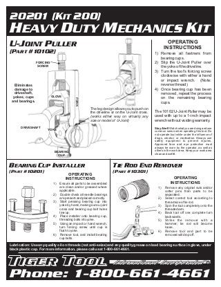 20201 (KIT 200)
HEAVY DUTY MECHANICS KIT
U-JOINT PULLER                                                                                          OPERATING
                                                                                                      INSTRUCTIONS
(PART #10102)                                                                                  1) Remove all fastners from
                                                                                                  bearing cups.
                 FORCING                                                                       2) Slip the U-Joint Puller over
                  SCREW                                                                           the yoke of the driveline.
                                                                                               3) Turn the tool's forcing screw
                                                                                                  clockwise with either a hand
                                                                                                  or impact wrench. (Note:
   Eliminates                                                                                     reverse thread)
   damage to                                                                                   4) Once bearing cup has been
   driveshaft,                                                                                    removed, repeat the process
  yokes, cups              GLOVE
                                                                                                  on the remaining bearing
                                           FORK




 and bearings.                                                                                    cups.
                                                      The leg design allows you to push on
                                                      the driveline or on the U-Joint cross.   The 10102 U-Joint Puller may be
                                                      (works either way on virtually any       used with up to a 1-inch impact
                                                      size or model of U-Joint)                wrench without voiding warranty.
       DRIVESHAFT                                                                              Stay Alert! Watch what you are doing and use
                       YOKE                                                                    common sense when operating this tool. Do
                                                                                               not operate tool while under the influence of
                                                                                               drugs, alcohol, or medication. Always use
                                                                                               safety equipment to prevent injuries.
                                                                                               Approved face and eye protection must
                                                                                               always be worn by the operator, as well as
                            BEARING                                                            others in the work area. Keep your work area
                                                                                               clean and well lit.
                              CUP


BEARING CUP INSTALLER                                                TIE ROD END REMOVER
(PART #10201)                                                        (PART #10301)
                                      OPERATING
                                    INSTRUCTIONS                                                             OPERATING
                            1)   Ensure all parts to be assembled                                          INSTRUCTIONS
                                 are clean and/or greased where                                  1)   Remove any original nuts and/or
                                 applicable.                                                          cotter pins from parts to be
                            2)   Double check all needle bearings                                     separated.
                                 are present and placed correctly.                               2)   Select correct tool according to
                            3)   Start pressing bearing cup into                                      thread size of tie rod.
                                 yoke by hand, making sure u-joint                               3)   Spin the tool completely onto the
                                 cross and bearing cup bolt holes                                     threaded arm.
                                 line up.                                                        4)   Back tool off one complete turn
                            4)   Place installer onto bearing cup,                                    backwards.
                                 threading bolts into yoke.                                      5)   Strike the remover with a
                            5)   Using an impact or hand wrench,                                      hammer; tie rod will become
                                 turn forcing screw until cup is                                      loose.
                                 flush to yoke.                                                  6)   Remove tool and part to be
                            6)   Remove tool, and install bearing                                     removed will drop off.
                                 cup bolts.

Lubrication: Use any quality oil on threads (not anti-seize) and any quality grease on load bearing surface in glove, under
black plastic cap. For more information, please call us at 1-800-661-4661.


                                                                                                                                        R




Phone: 1-800-661-4661
 