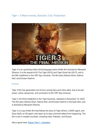 Tiger – 3 Movie review, Storyline, Cast, Production
Tiger 3 is an upcoming Indian Hindi-language action thriller film directed by Maneesh
Sharma. It is the sequel to Ek Tha Tiger (2012) and Tiger Zinda Hai (2017), and is
the fifth installment in the YRF Spy Universe. The film stars Salman Khan, Katrina
Kaif, and Emraan Hashmi.
Reviews
Tiger 3 film has generated a lot of buzz among fans and critics alike, due to its star
power, action sequences, and connection to the YRF Spy Universe.
Tiger 3, the third installment in the Tiger franchise, released on November 10, 2023.
The film stars Salman Khan, Katrina Kaif, and Emraan Hashmi in the lead roles, and
is directed by Maneesh Sharma.
Tiger 3 is a spy thriller film that follows the story of Tiger (Khan), a RAW agent, and
Zoya (Kaif), an ISI agent, who team up to stop a terrorist attack from happening. The
film is set in multiple countries, including India, Pakistan, and Russia.
Also a good read: Salaar: Part 1 - Ceasefire
 