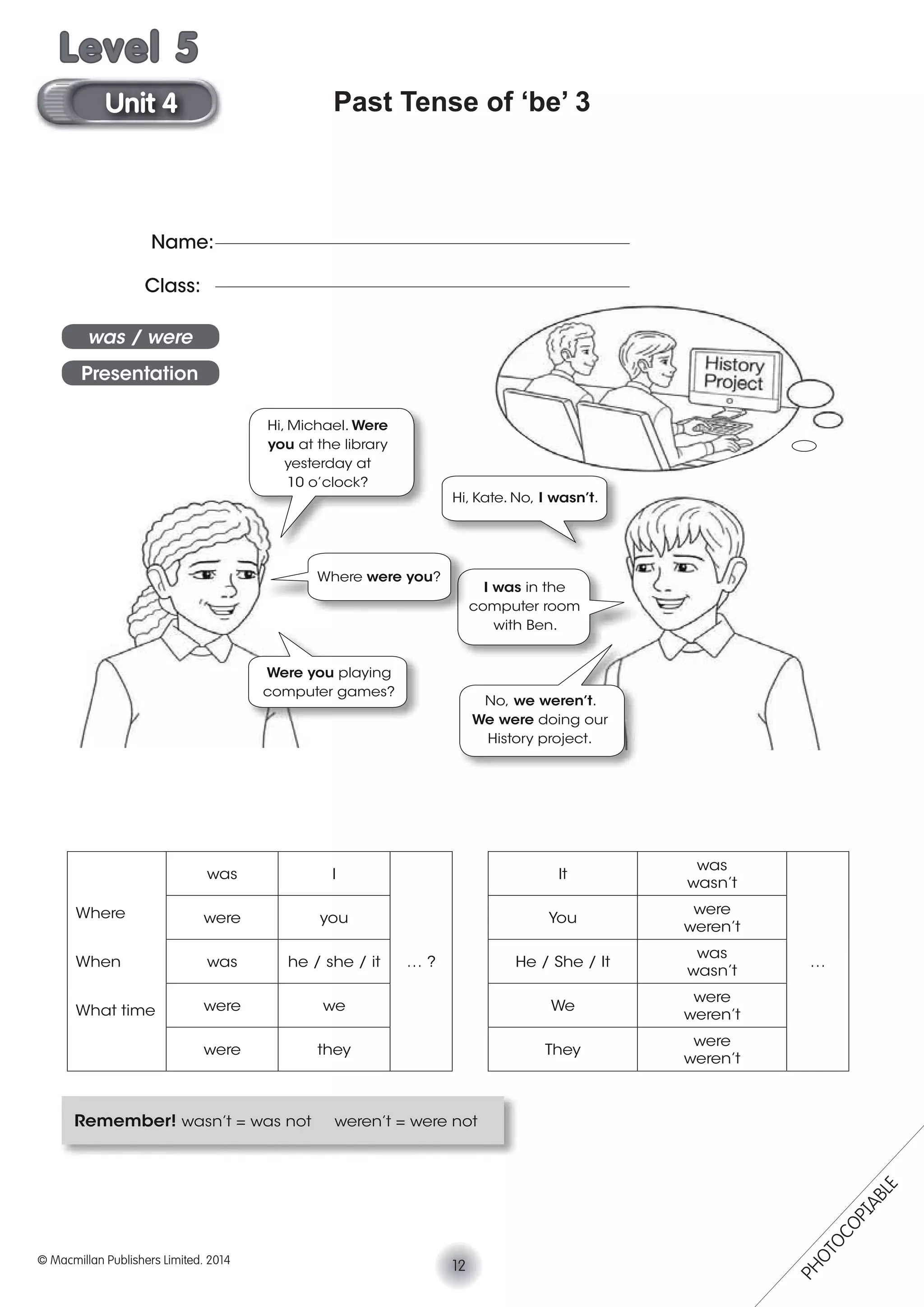 Past Tense of ‘be’ 3
Remember! wasn’t = was not weren’t = were not
Where
When
What time
was I
… ?
It
was
wasn’t
…
were you You
were
weren’t
was he / she / it He / She / It
was
wasn’t
were we We
were
weren’t
were they They
were
weren’t
Name:
Class:
was / were
Presentation
Hi, Michael. Were
you at the library
yesterday at
10 o’clock?
Hi, Kate. No, I wasn’t.
Were you playing
computer games?
No, we weren’t.
We were doing our
History project.
I was in the
computer room
with Ben.
Where were you?
12© Macmillan Publishers Limited. 2014
Unit 4
Level 5
PHOTOCOPIABLE
 