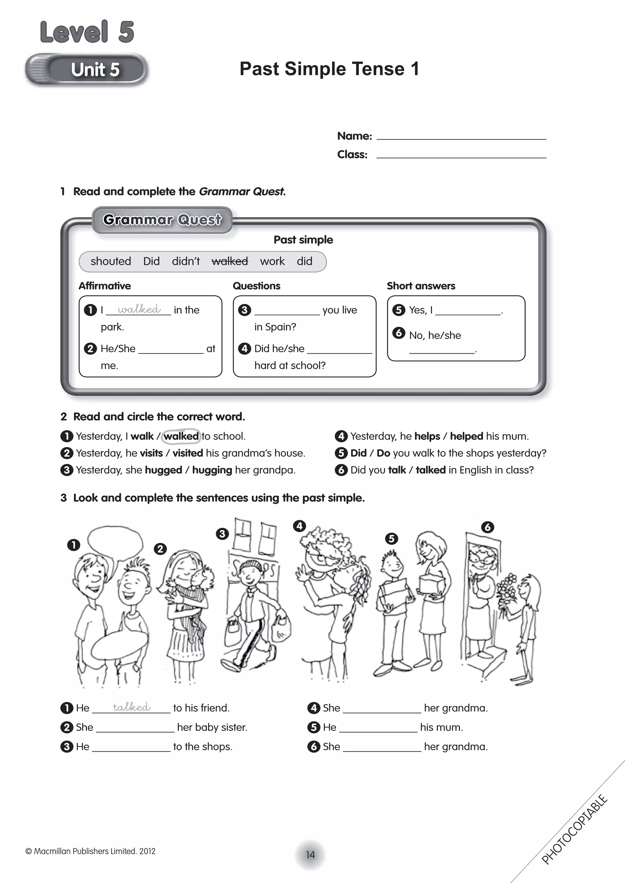 Past Simple Tense 1
1 Read and complete the Grammar Quest.
2 Read and circle the correct word.
1 Yesterday, I walk / walked to school. 4 Yesterday, he helps / helped his mum.
2 Yesterday, he visits / visited his grandma’s house. 5 Did / Do you walk to the shops yesterday?
3 Yesterday, she hugged / hugging her grandpa. 6 Did you talk / talked in English in class?
3 Look and complete the sentences using the past simple.
1 He talked to his friend. 4 She her grandma.
2 She her baby sister. 5 He his mum.
3 He to the shops. 6 She her grandma.
Name:
Class:
1 2
3
4
5
6
GGGGGrraaaammmmmmaaarr QQuuesssst
Past simple
shouted Did didn’t walked work did
Afﬁrmative Questions Short answers
1 I walked in the 3 you live 5 Yes, I .
park. in Spain?
6 No, he/she
2 He/She at 4 Did he/she .
me. hard at school?
14© Macmillan Publishers Limited. 2012
Unit 5
Level 5
PHOTOCOPIABLE
 