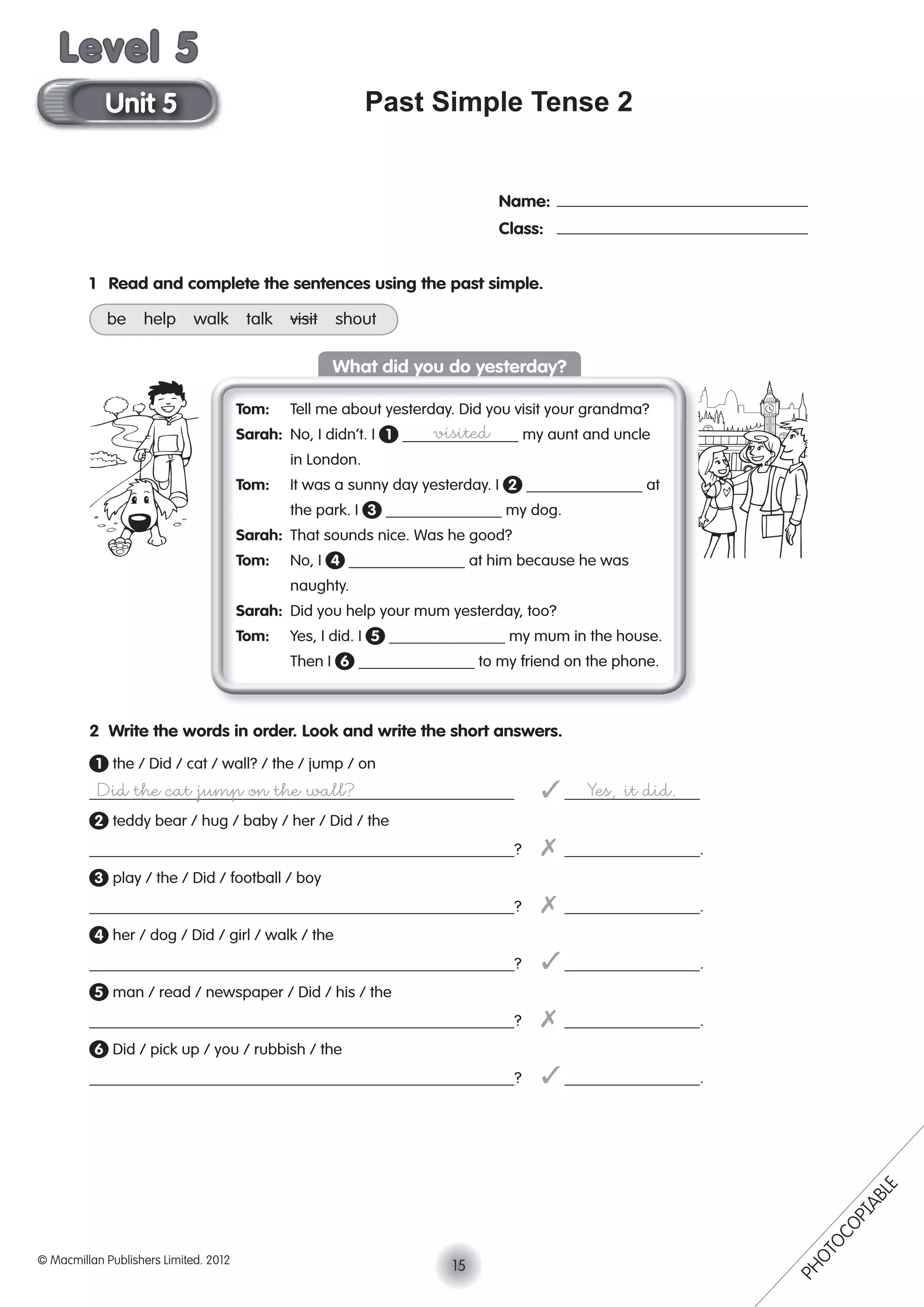 Past Simple Tense 2
Name:
Class:
1 Read and complete the sentences using the past simple.
be help walk talk visit shout
Tom: Tell me about yesterday. Did you visit your grandma?
Sarah: No, I didn’t. I 1 visited my aunt and uncle
in London.
Tom: It was a sunny day yesterday. I 2 at
the park. I 3 my dog.
Sarah: That sounds nice. Was he good?
Tom: No, I 4 at him because he was
naughty.
Sarah: Did you help your mum yesterday, too?
Tom: Yes, I did. I 5 my mum in the house.
Then I 6 to my friend on the phone.
2 Write the words in order. Look and write the short answers.
1 the / Did / cat / wall? / the / jump / on
Did the cat jump on the wall? ✓ Yes, it did.
2 teddy bear / hug / baby / her / Did / the
? ✗ .
3 play / the / Did / football / boy
? ✗ .
4 her / dog / Did / girl / walk / the
? ✓ .
5 man / read / newspaper / Did / his / the
? ✗ .
6 Did / pick up / you / rubbish / the
? ✓ .
What did you do yesterday?
15© Macmillan Publishers Limited. 2012
Unit 5
Level 5
PHOTOCOPIABLE
 