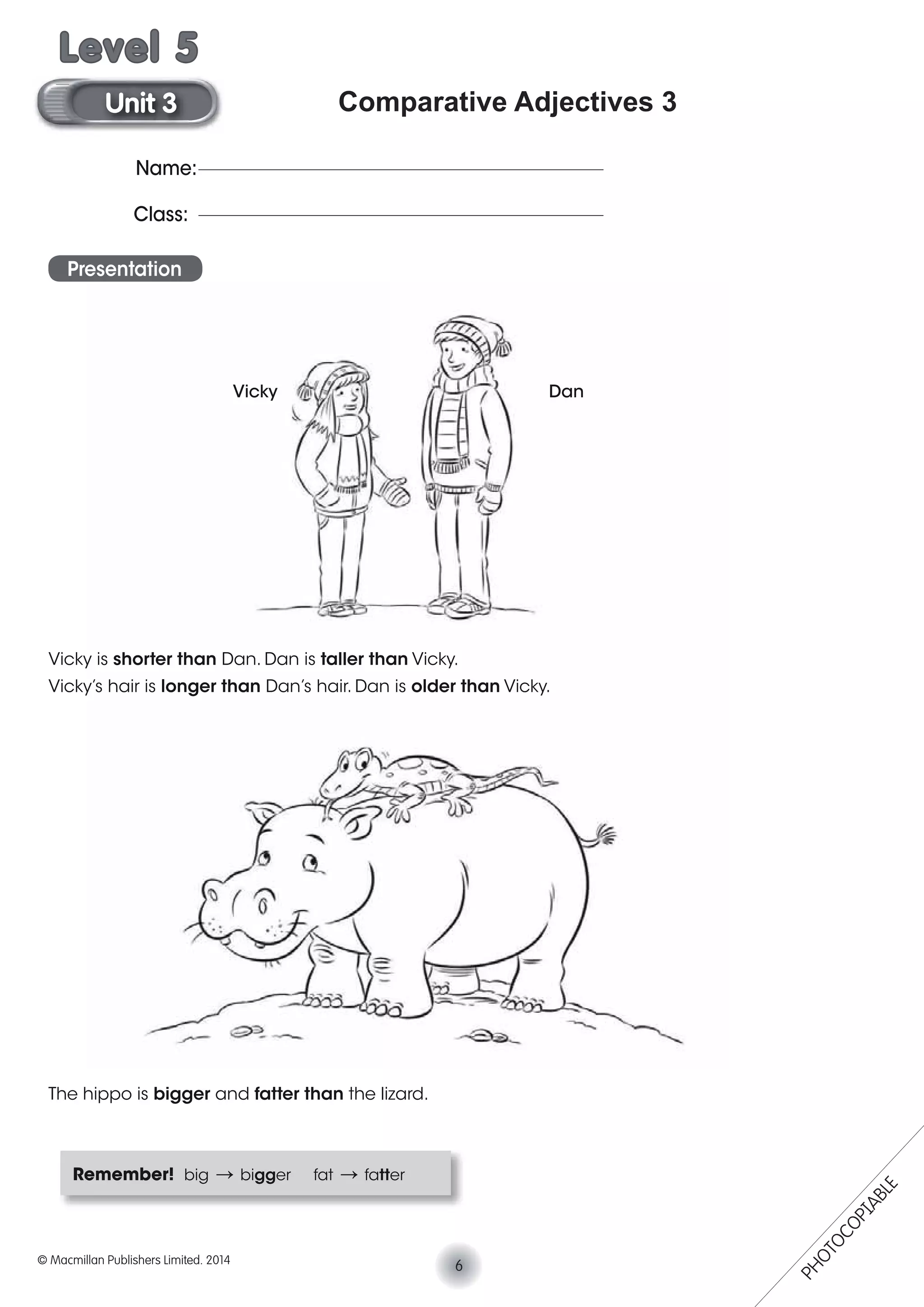 Comparative Adjectives 3
Presentation
Vicky is shorter than Dan. Dan is taller than Vicky.
Vicky’s hair is longer than Dan’s hair. Dan is older than Vicky.
The hippo is bigger and fatter than the lizard.
Remember! big V bigger fat V fatter
Vicky Dan
Name:
Class:
6© Macmillan Publishers Limited. 2014
Unit 3
Level 5
PHOTOCOPIABLE
 