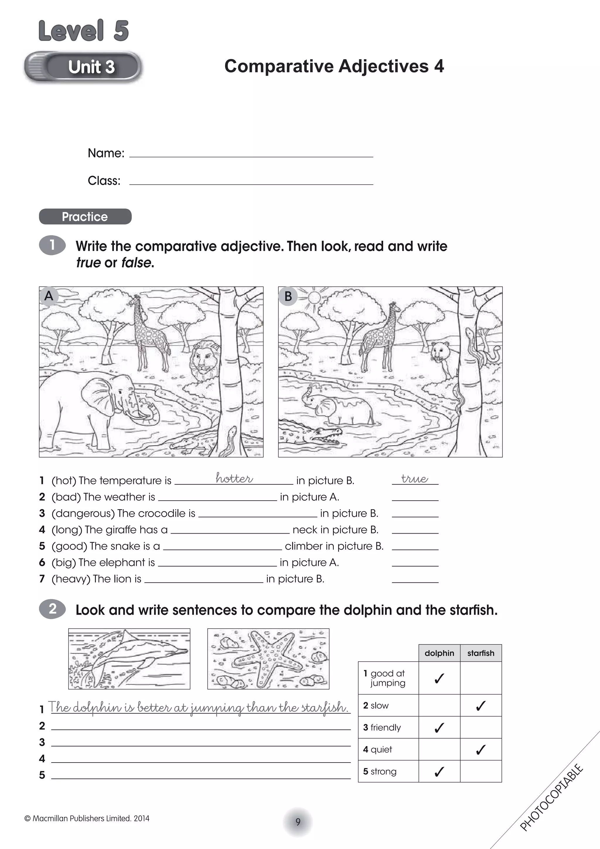 Comparative Adjectives 4
Name:
Class:
Practice
1 Write the comparative adjective. Then look, read and write
true or false.
1 (hot) The temperature is _______________________ in picture B. _________
2 (bad) The weather is _______________________ in picture A. _________
3 (dangerous) The crocodile is _______________________ in picture B. _________
4 (long) The giraffe has a _______________________ neck in picture B. _________
5 (good) The snake is a _______________________ climber in picture B. _________
6 (big) The elephant is _______________________ in picture A. _________
7 (heavy) The lion is _______________________ in picture B. _________
hotter true
2 Look and write sentences to compare the dolphin and the starﬁsh.
1 __________________________________________________________
2 __________________________________________________________
3 __________________________________________________________
4 __________________________________________________________
5 __________________________________________________________
The dolphin is better at jumping than the starﬁsh.
dolphin starﬁsh
1 good at
jumping
2 slow
3 friendly
4 quiet
5 strong
A B
9© Macmillan Publishers Limited. 2014
Unit 3
Level 5
PHOTOCOPIABLE
 
