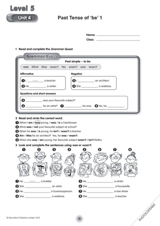 Past Tense of ‘be’ 1
1 Read and complete the Grammar Quest.
2 Read and circle the correct word.
1 When I am / was young, I was / is a hairdresser.
2 What was / not your favourite subject at school?
3 When he was / is young, he isn’t / wasn’t a teacher.
4 Am / Was he an architect? Yes, he was / wasn’t.
5 When she was / am young, her favourite subject wasn’t / isn’t Maths.
3 Look and complete the sentences using was or wasn’t.
1 He was a builder. 5 He a writer.
2 She an artist. 6 She a housewife.
3 He a businessperson. 7 He a taxi driver.
4 She a waitress. 8 She a teacher.
Name:
Class:
Past simple – to be
was What Was wasn’t Yes wasn’t was wasn’t
Afﬁrmative Negative
1 I was a teacher. 3 I an architect.
2 He a writer. 4 She a waitress.
Questions and short answers
5 was your favourite subject?
6 he an artist? 7 , he was. 8 No, he .
1 82 3 4 5 6 7
GGGGGrraaaammmmmmaaarr QQuuesssst
10© Macmillan Publishers Limited. 2012
Unit 4
Level 5
PHOTOCOPIABLE
 