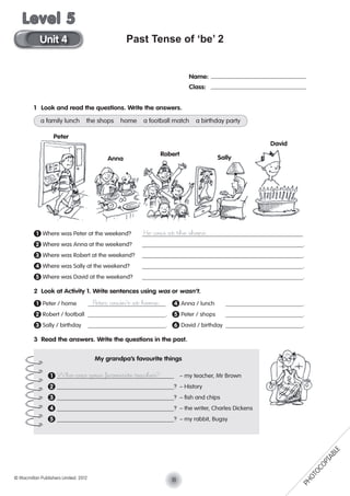 Past Tense of ‘be’ 2
1 Look and read the questions. Write the answers.
a family lunch the shops home a football match a birthday party
1 Where was Peter at the weekend? He was at the shops.
2 Where was Anna at the weekend? .
3 Where was Robert at the weekend? .
4 Where was Sally at the weekend? .
5 Where was David at the weekend? .
2 Look at Activity 1. Write sentences using was or wasn’t.
1 Peter / home Peter wasn’t at home. 4 Anna / lunch .
2 Robert / football . 5 Peter / shops .
3 Sally / birthday . 6 David / birthday .
3 Read the answers. Write the questions in the past.
Name:
Class:
Peter
Anna
Robert
Sally
David
1 Who was your favourite teacher? – my teacher, Mr Brown
2 ? – History
3 ? – ﬁsh and chips
4 ? – the writer, Charles Dickens
5 ? – my rabbit, Bugsy
My grandpa’s favourite things
11© Macmillan Publishers Limited. 2012
Unit 4
Level 5
PHOTOCOPIABLE
 