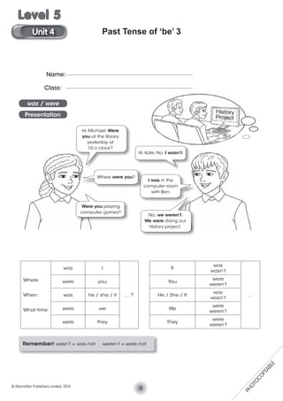 Past Tense of ‘be’ 3
Remember! wasn’t = was not weren’t = were not
Where
When
What time
was I
… ?
It
was
wasn’t
…
were you You
were
weren’t
was he / she / it He / She / It
was
wasn’t
were we We
were
weren’t
were they They
were
weren’t
Name:
Class:
was / were
Presentation
Hi, Michael. Were
you at the library
yesterday at
10 o’clock?
Hi, Kate. No, I wasn’t.
Were you playing
computer games?
No, we weren’t.
We were doing our
History project.
I was in the
computer room
with Ben.
Where were you?
12© Macmillan Publishers Limited. 2014
Unit 4
Level 5
PHOTOCOPIABLE
 