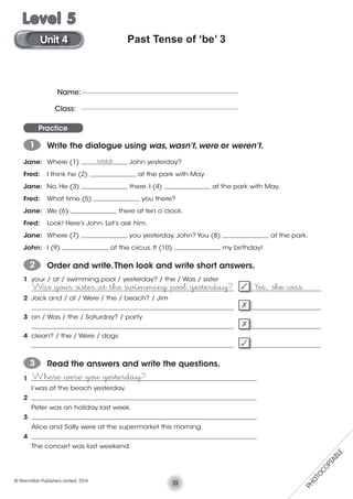 Past Tense of ‘be’ 3
Practice
1 Write the dialogue using was, wasn’t, were or weren’t.
Jane: Where (1) ______________ John yesterday?
Fred: I think he (2) ______________ at the park with May.
Jane: No. He (3) ______________ there. I (4) ______________ at the park with May.
Fred: What time (5) ______________ you there?
Jane: We (6) ______________ there at ten o’clock.
Fred: Look! Here’s John. Let’s ask him.
Jane: Where (7) ______________ you yesterday, John? You (8) ______________ at the park.
John: I (9) ______________ at the circus. It (10) ______________ my birthday!
was
2 Order and write.Then look and write short answers.
1 your / at / swimming pool / yesterday? / the / Was / sister
_____________________________________________________________ _____________________
2 Jack and / at / Were / the / beach? / Jim
_____________________________________________________________ _____________________
3 on / Was / the / Saturday? / party
_____________________________________________________________ _____________________
4 clean? / the / Were / dogs
_____________________________________________________________ _____________________
3 Read the answers and write the questions.
1 ____________________________________________________________________
I was at the beach yesterday.
2 ____________________________________________________________________
Peter was on holiday last week.
3 ____________________________________________________________________
Alice and Sally were at the supermarket this morning.
4 ____________________________________________________________________
The concert was last weekend.
Was your sister at the swimming pool yesterday? Yes, she was.
Name:
Class:
Where were you yesterday?
13© Macmillan Publishers Limited. 2014
Unit 4
Level 5
PHOTOCOPIABLE
 
