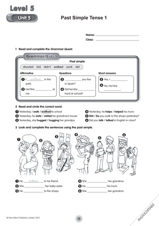 Past Simple Tense 1
1 Read and complete the Grammar Quest.
2 Read and circle the correct word.
1 Yesterday, I walk / walked to school. 4 Yesterday, he helps / helped his mum.
2 Yesterday, he visits / visited his grandma’s house. 5 Did / Do you walk to the shops yesterday?
3 Yesterday, she hugged / hugging her grandpa. 6 Did you talk / talked in English in class?
3 Look and complete the sentences using the past simple.
1 He talked to his friend. 4 She her grandma.
2 She her baby sister. 5 He his mum.
3 He to the shops. 6 She her grandma.
Name:
Class:
1 2
3
4
5
6
GGGGGrraaaammmmmmaaarr QQuuesssst
Past simple
shouted Did didn’t walked work did
Afﬁrmative Questions Short answers
1 I walked in the 3 you live 5 Yes, I .
park. in Spain?
6 No, he/she
2 He/She at 4 Did he/she .
me. hard at school?
14© Macmillan Publishers Limited. 2012
Unit 5
Level 5
PHOTOCOPIABLE
 