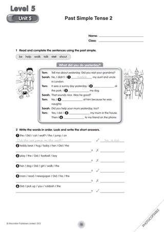 Past Simple Tense 2
Name:
Class:
1 Read and complete the sentences using the past simple.
be help walk talk visit shout
Tom: Tell me about yesterday. Did you visit your grandma?
Sarah: No, I didn’t. I 1 visited my aunt and uncle
in London.
Tom: It was a sunny day yesterday. I 2 at
the park. I 3 my dog.
Sarah: That sounds nice. Was he good?
Tom: No, I 4 at him because he was
naughty.
Sarah: Did you help your mum yesterday, too?
Tom: Yes, I did. I 5 my mum in the house.
Then I 6 to my friend on the phone.
2 Write the words in order. Look and write the short answers.
1 the / Did / cat / wall? / the / jump / on
Did the cat jump on the wall? ✓ Yes, it did.
2 teddy bear / hug / baby / her / Did / the
? ✗ .
3 play / the / Did / football / boy
? ✗ .
4 her / dog / Did / girl / walk / the
? ✓ .
5 man / read / newspaper / Did / his / the
? ✗ .
6 Did / pick up / you / rubbish / the
? ✓ .
What did you do yesterday?
15© Macmillan Publishers Limited. 2012
Unit 5
Level 5
PHOTOCOPIABLE
 