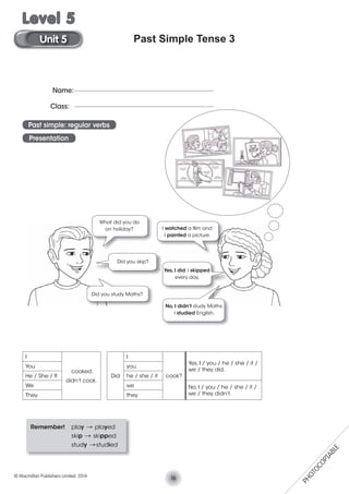 Past Simple Tense 3
I
cooked.
didn’t cook.
You
He / She / It
We
They
Did
I
cook?
Yes, I / you / he / she / it /
we / they did.
you
he / she / it
we No, I / you / he / she / it /
we / they didn’t.they
Remember! play V played
skip V skipped
study Vstudied
Name:
Class:
Past simple: regular verbs
Presentation
I watched a ﬁlm and
I painted a picture.
Did you skip?
Yes, I did. I skipped
every day.
Did you study Maths?
No, I didn’t study Maths.
I studied English.
What did you do
on holiday?
16© Macmillan Publishers Limited. 2014
Unit 5
Level 5
PHOTOCOPIABLE
 