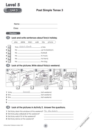 Past Simple Tense 3
Practice
1 Look and write sentences about Tony’s holiday.
2 Look at the pictures.Write about Vicky’s weekend.
play climb listen walk tidy phone
1 Tony ___________________________ a tree.
2 He _____________________________ up his bedroom.
3 He _____________________________ football.
4 He _____________________________ to music.
5 He _____________________________ his friend.
6 He _____________________________ the dog.
3 Look at the pictures in Activity 2. Answer the questions.
No, she didn’t.1 Did Vicky clean the windows at the weekend? _____________________________________
2 Did Vicky play volleyball at the weekend? _____________________________________
3 Did Vicky watch TV at the weekend? _____________________________________
4 Did Vicky dance at the weekend? _____________________________________
1 Vicky ____________________________________ last weekend.
2 She _____________________________________ last weekend.
3 She _____________________________________ last weekend.
4 ____________________________________________________________________
5 ____________________________________________________________________
didn’t climb
danced
Name:
Class:
1 432 5
17© Macmillan Publishers Limited. 2012
Unit 5
Level 5
PHOTOCOPIABLE
 