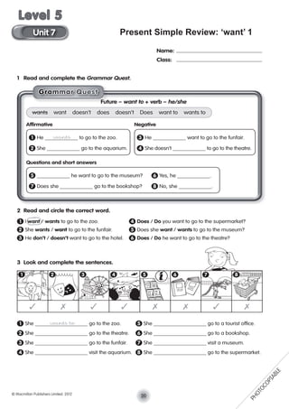 Present Simple Review: ‘want’ 1
1 Read and complete the Grammar Quest.
2 Read and circle the correct word.
1 I want / wants to go to the zoo. 4 Does / Do you want to go to the supermarket?
2 She wants / want to go to the funfair. 5 Does she want / wants to go to the museum?
3 He don’t / doesn’t want to go to the hotel. 6 Does / Do he want to go to the theatre?
3 Look and complete the sentences.
1 She wants to go to the zoo. 5 She go to a tourist ofﬁce.
2 She go to the theatre. 6 She go to a bookshop.
3 She go to the funfair. 7 She visit a museum.
4 She visit the aquarium. 8 She go to the supermarket.
Name:
Class:
Future – want to + verb – he/she
wants want doesn’t does doesn’t Does want to wants to
Afﬁrmative Negative
1 He wants to go to the zoo. 3 He want to go to the funfair.
2 She go to the aquarium. 4 She doesn’t to go to the theatre.
Questions and short answers
5 he want to go to the museum? 6 Yes, he .
7 Does she go to the bookshop? 8 No, she .
✓ ✗ ✓ ✓ ✗ ✗ ✓ ✗
1 2 3 4 5 6 7 8
GGGGGrraaaammmmmmaaarr QQuuesssst
20© Macmillan Publishers Limited. 2012
Unit 7
Level 5
PHOTOCOPIABLE
 