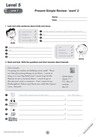 Present Simple Review: ‘want’ 2
1 Look and write sentences about Andy and Jenny.
1 Andy doesn’t want to go to the aquarium.
2 He .
3 .
4 .
5 Jenny wants to .
6 She .
7 .
8 .
2 Read and look. Write the questions and short answers about Hannah.
1 Does she want to go to the zoo? Yes, she does.
2 ? .
3 ? .
4 ? .
5 ? .
6 ? .
Name:
Class:
aquarium ✗
funfair ✓
museum ✗
tourist ofﬁce ✓
zoo ✓
theatre ✓
bookshop ✗
internet café ✗
Dear Sarah,
I’m going to London on holiday next week. There
are lots of exciting things to do there. I want to
stay in a nice big hotel and I want to go to the
theatre to see a musical show. I want to go to
the zoo and visit a museum. And I want to see
Buckingham Palace and have tea with the Queen!
Love, Hannah
Quest team
Quest TV
P.O. Box 67
London
the UK
Jenny
Andy
21© Macmillan Publishers Limited. 2012
Unit 7
Level 5
PHOTOCOPIABLE
 