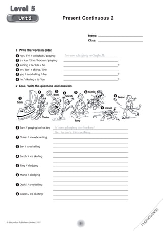 Present Continuous 2
1 Write the words in order.
1 not / I’m / volleyball / playing I’m not playing volleyball.
2 ’s / ice / She / hockey / playing .
3 surﬁng / Is / kite / he ?
4 jet / isn’t / skiing / She .
5 you / snorkelling / Are ?
6 he / skating / Is / ice ?
2 Look. Write the questions and answers.
1 Sam / playing ice hockey Is Sam playing ice hockey?
No, he isn’t. He’s sailing.
2 Claire / snowboarding
3 Ben / snorkelling
4 Sarah / ice skating
5 Tony / sledging
6 Maria / sledging
7 David / snorkelling
8 Susan / ice skating
Name:
Class:
Sam
Claire
Ben Sarah
Tony
Maria
David
Susan1
2 3
4 5 6
7
8
3© Macmillan Publishers Limited. 2012
Unit 2
Level 5
PHOTOCOPIABLE
 