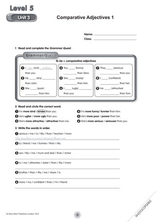 Comparative Adjectives 1
1 Read and complete the Grammar Quest.
2 Read and circle the correct word.
1 I’m more kind / kinder than you. 4 I’m more funny/ funnier than him.
2 He’s uglier / more ugly than you. 5 He’s more poor / poorer than her.
3 She’s more attractive / attractiver than me. 6 She’s more serious / seriouser than you.
3 Write the words in order.
1 serious / me / is / My / than / teacher / more
My teacher is more serious than me.
2 is / friend / me / funnier / than / My
.
3 are / My / me / mum and dad / than / richer
.
4 is / me / attractive / sister / than / My / more
.
5 brother / than / My / me / shyer / is
.
6 more / my / conﬁdent / than / I’m / friend
.
Name:
Class:
To be + comparative adjectives
1 I ’m (rich) richer 4 You (funny) 7 They (serious)
than you. than Alice. than you.
2 He (shy) 5 She (nasty) 8 I (conﬁdent)
than John. than him. than her.
3 She (poor) 6 I (ugly) 9 He (attractive)
than him. than you. than Tom.
GGGGGrraaaammmmmmaaarr QQuuesssst
4© Macmillan Publishers Limited. 2012
Unit 3
Level 5
PHOTOCOPIABLE
 