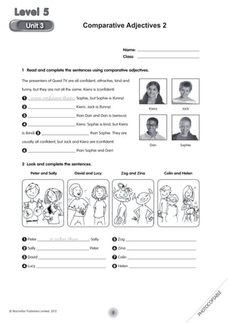 Comparative Adjectives 2
1 Read and complete the sentences using comparative adjectives.
The presenters of Quest TV are all conﬁdent, attractive, kind and
funny, but they are not all the same. Kiera is (conﬁdent)
1 more conﬁdent than Sophie, but Sophie is (funny)
2 Kiera. Jack is (funny)
3 than Dan and Dan is (serious)
4 Kiera. Sophie is kind, but Kiera
is (kind) 5 than Sophie. They are
usually all conﬁdent, but Jack and Kiera are (conﬁdent)
6 than Sophie and Dan!
2 Look and complete the sentences.
1 Peter is richer than Sally. 5 Zog .
2 Sally Peter. 6 Zina .
3 David . 7 Colin .
4 Lucy . 8 Helen .
Name:
Class:
Peter and Sally David and Lucy Zog and Zina Colin and Helen
Kiera Jack
Dan Sophie
5© Macmillan Publishers Limited. 2012
Unit 3
Level 5
PHOTOCOPIABLE
 