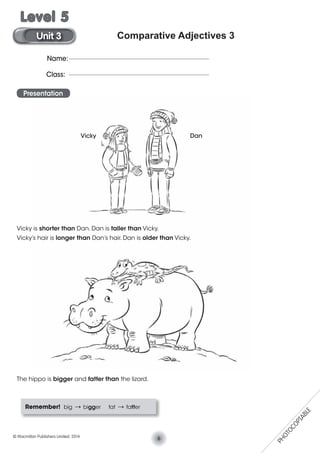 Comparative Adjectives 3
Presentation
Vicky is shorter than Dan. Dan is taller than Vicky.
Vicky’s hair is longer than Dan’s hair. Dan is older than Vicky.
The hippo is bigger and fatter than the lizard.
Remember! big V bigger fat V fatter
Vicky Dan
Name:
Class:
6© Macmillan Publishers Limited. 2014
Unit 3
Level 5
PHOTOCOPIABLE
 