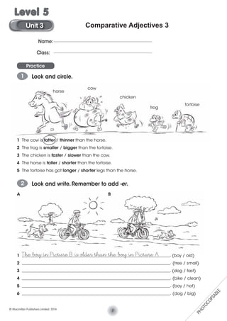 Comparative Adjectives 3
Practice
1 Look and circle.
1 The cow is fatter / thinner than the horse.
2 The frog is smaller / bigger than the tortoise.
3 The chicken is faster / slower than the cow.
4 The horse is taller / shorter than the tortoise.
5 The tortoise has got longer / shorter legs than the horse.
2 Look and write. Remember to add -er.
1 _______________________________________________________________________. (boy / old)
2 _______________________________________________________________________. (tree / small)
3 _______________________________________________________________________. (dog / fast)
4 _______________________________________________________________________. (bike / clean)
5 _______________________________________________________________________. (boy / hot)
6 _______________________________________________________________________. (dog / big)
A B
The boy in Picture B is older than the boy in Picture A
cow
horse
chicken
frog
tortoise
Name:
Class:
7© Macmillan Publishers Limited. 2014
Unit 3
Level 5
PHOTOCOPIABLE
 
