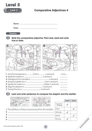 Comparative Adjectives 4
Name:
Class:
Practice
1 Write the comparative adjective. Then look, read and write
true or false.
1 (hot) The temperature is _______________________ in picture B. _________
2 (bad) The weather is _______________________ in picture A. _________
3 (dangerous) The crocodile is _______________________ in picture B. _________
4 (long) The giraffe has a _______________________ neck in picture B. _________
5 (good) The snake is a _______________________ climber in picture B. _________
6 (big) The elephant is _______________________ in picture A. _________
7 (heavy) The lion is _______________________ in picture B. _________
hotter true
2 Look and write sentences to compare the dolphin and the starﬁsh.
1 __________________________________________________________
2 __________________________________________________________
3 __________________________________________________________
4 __________________________________________________________
5 __________________________________________________________
The dolphin is better at jumping than the starﬁsh.
dolphin starﬁsh
1 good at
jumping
2 slow
3 friendly
4 quiet
5 strong
A B
9© Macmillan Publishers Limited. 2014
Unit 3
Level 5
PHOTOCOPIABLE
 