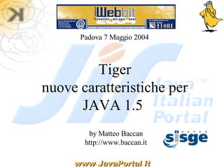 Padova 7 Maggio 2004



         Tiger
nuove caratteristiche per
      JAVA 1.5
        by Matteo Baccan
       http://www.baccan.it

     www.JavaPortal.it
     www JavaPortal
 