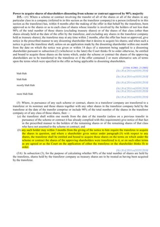 Power to acquire shares of shareholders dissenting from scheme or contract approved by 90% majority
215.—(1) Where a scheme or contract involving the transfer of all of the shares or all of the shares in any
particular class in a company (referred to in this section as the transferor company) to a person (referred to in this
section as the transferee) has, within 4 months after the making of the offer in that behalf by the transferee, been
approved as to the shares or as to each class of shares whose transfer is involved by the holders of not less than
90% of the total number of those shares (excluding treasury shares) or of the shares of that class (other than
shares already held at the date of the offer by the transferee, and excluding any shares in the transferor company
held as treasury shares), the transferee may at any time within 2 months, after the offer has been so approved, give
notice in the prescribed manner to any dissenting shareholder that it desires to acquire his shares; and when such a
notice is given the transferee shall, unless on an application made by the dissenting shareholder within one month
from the date on which the notice was given or within 14 days of a statement being supplied to a dissenting
shareholder pursuant to subsection (2) (whichever is the later) the Court thinks fit to order otherwise, be entitled
and bound to acquire those shares on the terms which, under the scheme or contract the shares of the approving
shareholders are to be transferred to the transferee or if the offer contained 2 or more alternative sets of terms
upon the terms which were specified in the offer as being applicable to dissenting shareholders.
[15/84; 8/2003; 21/2005]
[Act 36 of 2014 wef 03/01/2016]
blah blah
[Act 36 of 2014 wef 03/01/2016]
blah blah
[Act 36 of 2014 wef 03/01/2016]
mostly blah blah
[Act 36 of 2014 wef 03/01/2016]
[Act 36 of 2014 wef 03/01/2016]
more blah blah
[Act 36 of 2014 wef 03/01/2016]
(3) Where, in pursuance of any such scheme or contract, shares in a transferor company are transferred to a
transferee or its nominee and those shares together with any other shares in the transferor company held by the
transferee at the date of the transfer comprise or include 90% of the total number of the shares in the transferor
company or of any class of those shares, then —
(a) the transferee shall within one month from the date of the transfer (unless on a previous transfer in
pursuance of the scheme or contract it has already complied with this requirement) give notice of that fact
in the prescribed manner to the holders of the remaining shares or of the remaining shares of that class
who have not assented to the scheme or contract; and
(b) any such holder may within 3 months from the giving of the notice to him require the transferee to acquire
the shares in question, and where a shareholder gives notice under paragraph (b) with respect to any
shares, the transferee shall be entitled and bound to acquire those shares on the terms on which under the
scheme or contract the shares of the approving shareholders were transferred to it, or on such other terms
as are agreed or as the Court on the application of either the transferee or the shareholder thinks fit to
order.
[Act 36 of 2014 wef 03/01/2016]
(3A) In subsection (3), for the purpose of calculating whether 90% of the total number of shares are held by
the transferee, shares held by the transferor company as treasury shares are to be treated as having been acquired
by the transferee.
	
 