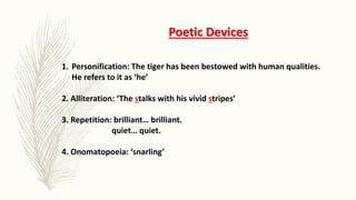 Poetic Devices
1. Personification: The tiger has been bestowed with human qualities.
He refers to it as ‘he’
2. Alliteration: ‘The stalks with his vivid stripes’
3. Repetition: brilliant… brilliant.
quiet… quiet.
4. Onomatopoeia: ‘snarling’
 