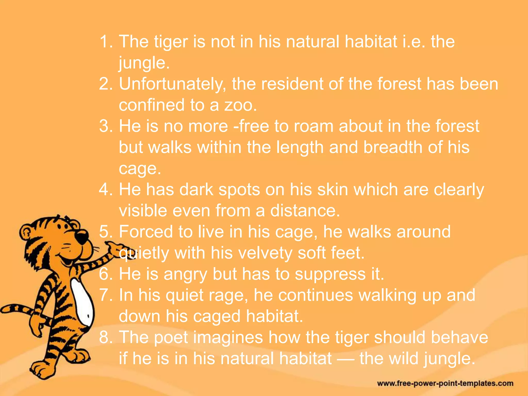 1. The tiger is not in his natural habitat i.e. the
jungle.
2. Unfortunately, the resident of the forest has been
confined to a zoo.
3. He is no more -free to roam about in the forest
but walks within the length and breadth of his
cage.
4. He has dark spots on his skin which are clearly
visible even from a distance.
5. Forced to live in his cage, he walks around
quietly with his velvety soft feet.
6. He is angry but has to suppress it.
7. In his quiet rage, he continues walking up and
down his caged habitat.
8. The poet imagines how the tiger should behave
if he is in his natural habitat — the wild jungle.
 