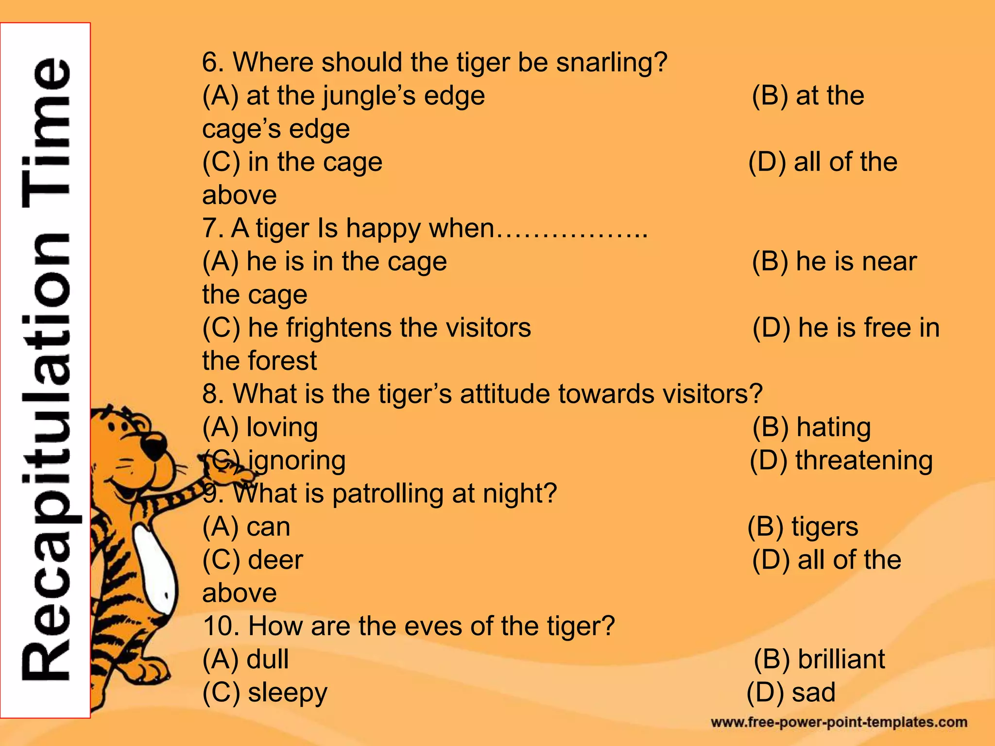 6. Where should the tiger be snarling?
(A) at the jungle’s edge (B) at the
cage’s edge
(C) in the cage (D) all of the
above
7. A tiger Is happy when……………..
(A) he is in the cage (B) he is near
the cage
(C) he frightens the visitors (D) he is free in
the forest
8. What is the tiger’s attitude towards visitors?
(A) loving (B) hating
(C) ignoring (D) threatening
9. What is patrolling at night?
(A) can (B) tigers
(C) deer (D) all of the
above
10. How are the eves of the tiger?
(A) dull (B) brilliant
(C) sleepy (D) sad
 